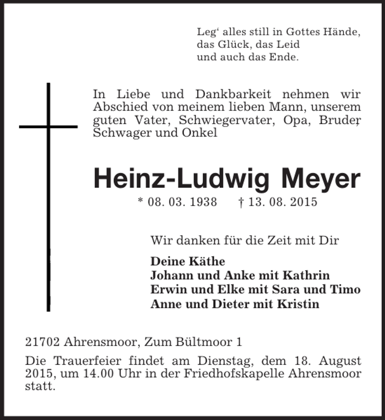 <p>Leg‘ alles still in Gottes Hände,<br />das Glück, das Leid<br />und auch das Ende.<br />In Liebe und Dankbarkeit nehmen wir<br />Abschied von meinem lieben Mann, unserem guten Vater, Schwiegervater, Opa, Bruder, Schwager und Onkel<br />Heinz-Ludwig Meyer<br />* 08. 03. 1938 † 13. 08. 2015<br />Wir danken für die Zeit mit Dir<br />Deine Käthe<br />Johann und Anke mit Kathrin<br />Erwin und Elke mit Sara und Timo<br />Anne und Dieter mit Kristin<br />21702 Ahrensmoor, Zum Bültmoor 1<br />Die Trauerfeier findet am Dienstag, dem 18. August 2015, um 14.00 Uhr in der Friedhofskapelle Ahrensmoor statt.</p>