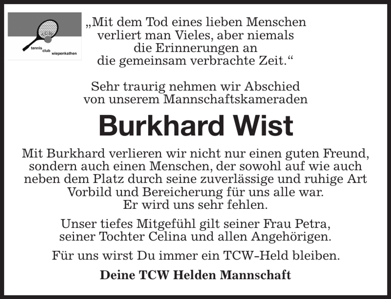 <p>„Mit dem Tod eines lieben Menschen<br />verliert man Vieles, aber niemals<br />die Erinnerungen an<br />die gemeinsam verbrachte Zeit.“</p><p>Sehr traurig nehmen wir Abschied<br />von unserem Mannschaftskameraden<br />Burkhard Wist<br />Mit Burkhard verlieren wir nicht nur einen guten Freund,<br />sondern auch einen Menschen, der sowohl auf wie auch<br />neben dem Platz durch seine zuverlässige und ruhige Art Vorbild und Bereicherung für uns alle war.<br />Er wird uns sehr fehlen.<br />Unser tiefes Mitgefühl gilt seiner Frau Petra,<br />seiner Tochter Celina und allen Angehörigen.<br />Für uns wirst Du immer ein TCW-Held bleiben.<br />Deine TCW Helden Mannschaft</p>