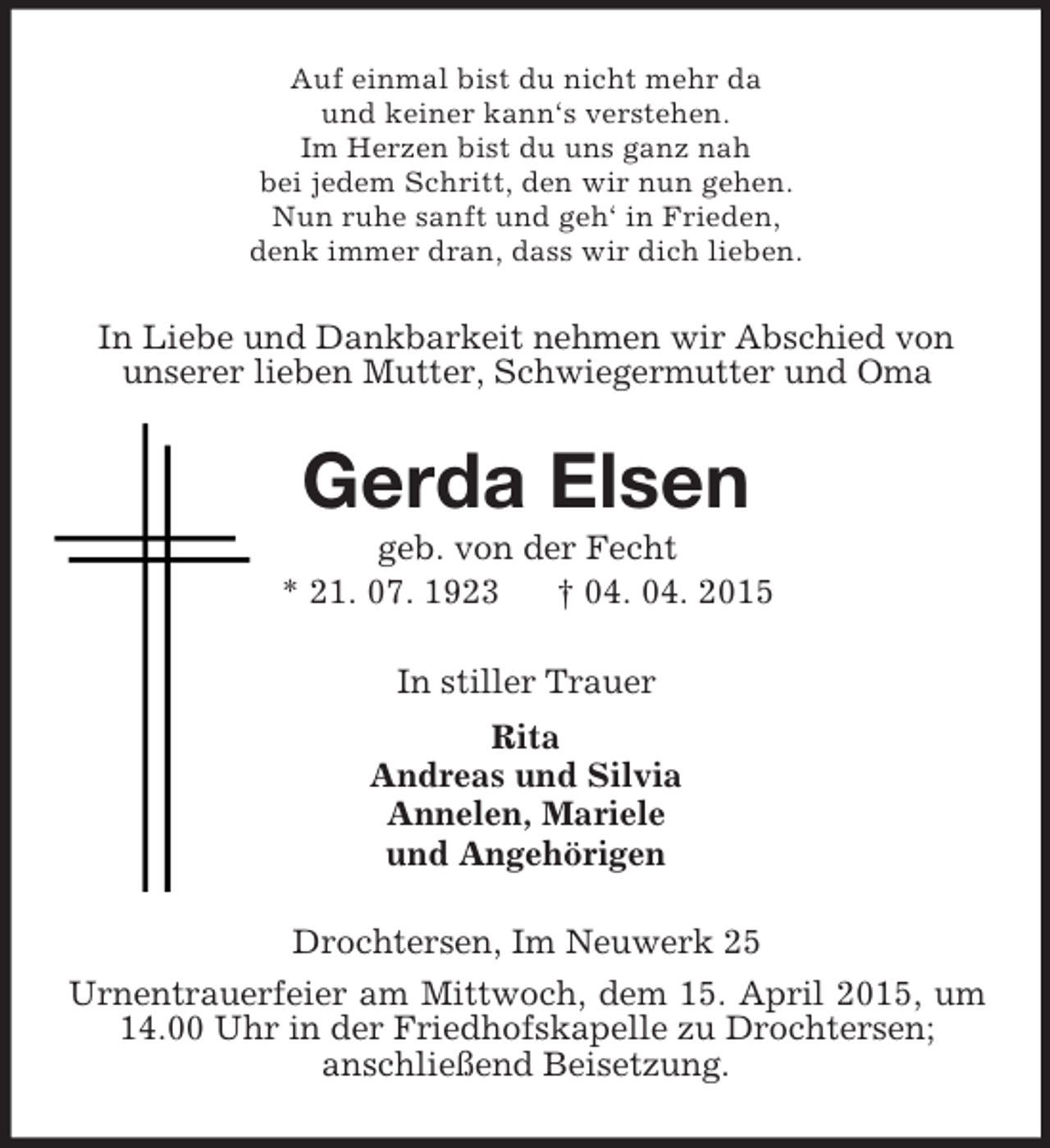 <p>Auf einmal bist du nicht mehr da<br />und keiner kann‘s verstehen.<br />Im Herzen bist du uns ganz nah<br />bei jedem Schritt, den wir nun gehen.<br />Nun ruhe sanft und geh‘ in Frieden,<br />denk immer dran, dass wir dich lieben.<br />In Liebe und Dankbarkeit nehmen wir Abschied von unserer lieben Mutter, Schwiegermutter und Oma<br />Gerda Elsen<br />geb. von der Fecht<br />* 21. 07. 1923 † 04. 04. 2015<br />In stiller Trauer<br />Rita<br />Andreas und Silvia<br />Annelen, Mariele<br />und Angehörigen<br />Drochtersen, Im Neuwerk 25<br />Urnentrauerfeier am Mittwoch, dem 15. April 2015, um 14.00 Uhr in der Friedhofskapelle zu Drochtersen;<br />anschließend Beisetzung.</p>