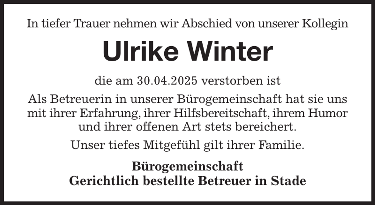 <p>In tiefer Trauer nehmen wir Abschied von unserer Kollegin<br />Ulrike Winter<br />die am 30.04.2025 verstorben ist<br />Als Betreuerin in unserer Bürogemeinschaft hat sie uns mit ihrer Erfahrung, ihrer Hilfsbereitschaft, ihrem Humor und ihrer offenen Art stets bereichert.<br />Unser tiefes Mitgefühl gilt ihrer Familie.<br />Bürogemeinschaft<br />Gerichtlich bestellte Betreuer in Stade</p>