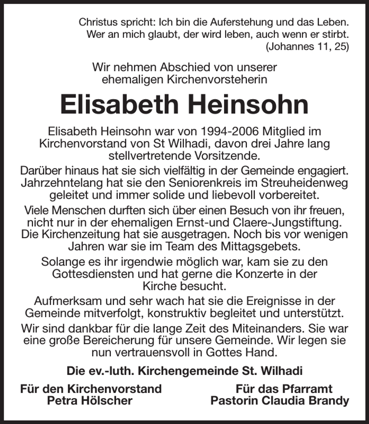 <p>Christus spricht: Ich bin die Auferstehung und das Leben.<br />Wer an mich glaubt, der wird leben, auch wenn er stirbt.<br />(Johannes 11, 25)<br />Wir nehmen Abschied von unserer<br />ehemaligen Kirchenvorsteherin<br />Elisabeth Heinsohn<br />Elisabeth Heinsohn war von 1994-2006 Mitglied im<br />Kirchenvorstand von St Wilhadi, davon drei Jahre lang<br />stellvertretende Vorsitzende.<br />Darüber hinaus hat sie sich vielfältig in der Gemeinde engagiert.<br />Jahrzehntelang hat sie den Seniorenkreis im Streuheidenweg geleitet und immer solide und liebevoll vorbereitet.<br />Viele Menschen durften sich über einen Besuch von ihr freuen, nicht nur in der ehemaligen Ernst-und Claere-Jungstiftung. Die Kirchenzeitung hat sie ausgetragen. Noch bis vor wenigen Jahren war sie im Team des Mittagsgebets.<br />Solange es ihr irgendwie möglich war, kam sie zu den<br />Gottesdiensten und hat gerne die Konzerte in der<br />Kirche besucht.<br />Aufmerksam und sehr wach hat sie die Ereignisse in der<br />Gemeinde mitverfolgt, konstruktiv begleitet und unterstützt.<br />Wir sind dankbar für die lange Zeit des Miteinanders. Sie war eine große Bereicherung für unsere Gemeinde. Wir legen sie nun vertrauensvoll in Gottes Hand.<br />Die ev.-luth. Kirchengemeinde St. Wilhadi<br />Für den Kirchenvorstand Für das Pfarramt<br />Petra Hölscher Pastorin Claudia Brandy</p>