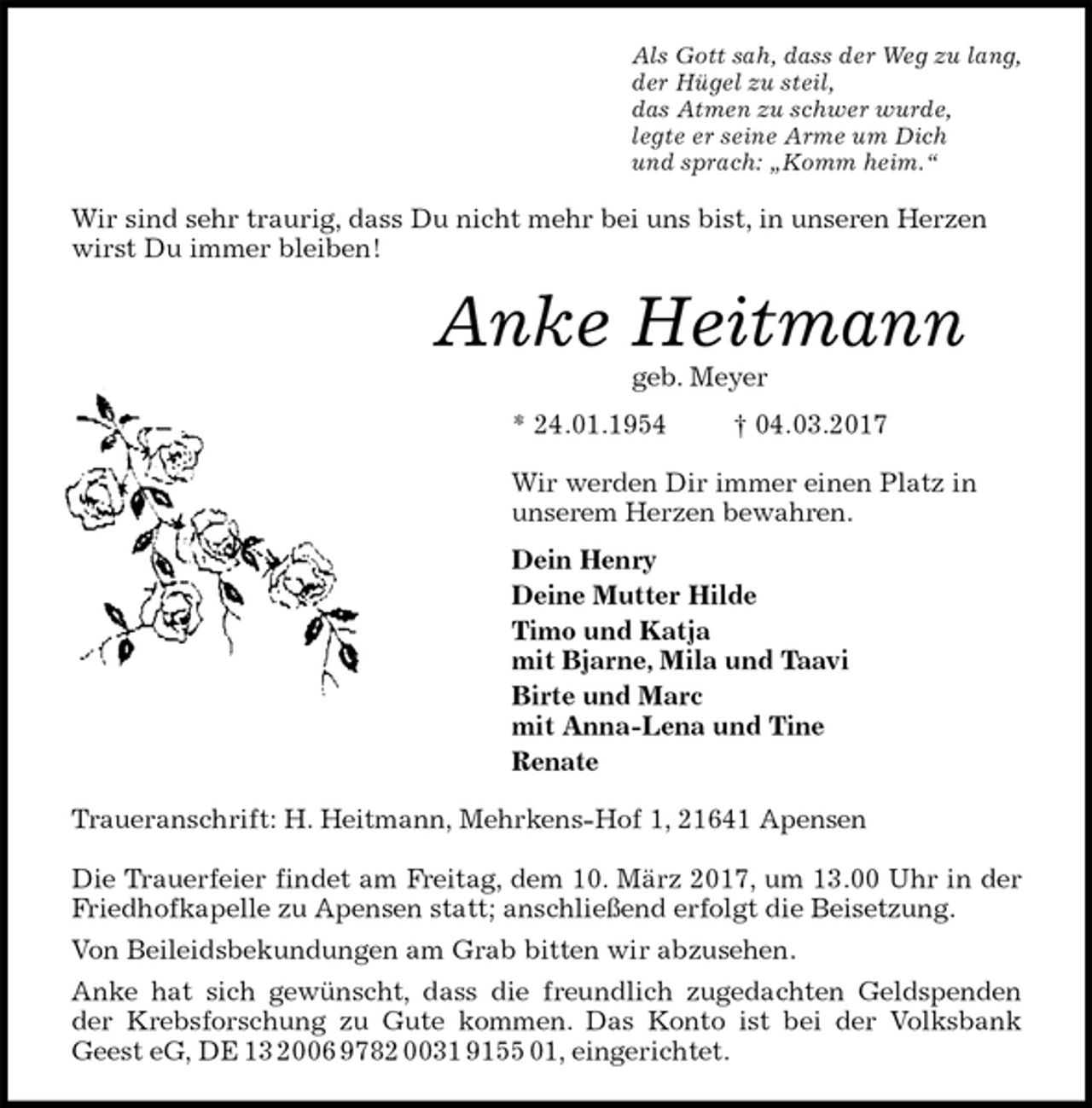 <p>Als Gott sah, dass der Weg zu lang,<br />der Hügel zu steil,<br />das Atmen zu schwer wurde,<br />legte er seine Arme um Dich<br />und sprach: „Komm heim.“<br />Wir sind sehr traurig, dass Du nicht mehr bei uns bist, in unseren Herzen wirst Du immer bleiben!<br />Anke Heitmann<br />geb. Meyer<br />* 24.01.1954 † 04.03.2017<br />Wir werden Dir immer einen Platz in<br />unserem Herzen bewahren.<br />Dein Henry<br />Deine Mutter Hilde<br />Timo und Katja<br />mit Bjarne, Mila und Taavi<br />Birte und Marc<br />mit Anna-Lena und Tine<br />Renate<br />Traueranschrift: H. Heitmann, Mehrkens-Hof 1, 21641 Apensen</p><p>Die Trauerfeier findet am Freitag, dem 10. März 2017, um 13.00 Uhr in der Friedhofkapelle zu Apensen statt; anschließend erfolgt die Beisetzung.<br />Von Beileidsbekundungen am Grab bitten wir abzusehen.<br />Anke hat sich gewünscht, dass die freundlich zugedachten Geldspenden der Krebsforschung zu Gute kommen. Das Konto ist bei der Volksbank Geest eG, DE 13 2006 9782 0031 9155 01, eingerichtet.</p>