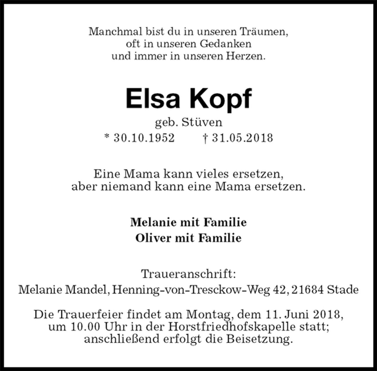 <p>Manchmal bist du in unseren Träumen,<br />oft in unseren Gedanken<br />und immer in unseren Herzen.<br />Elsa Kopf<br />geb. Stüven<br />* 30.10.1952 † 31.05.2018<br />Eine Mama kann vieles ersetzen,<br />aber niemand kann eine Mama ersetzen.<br />Melanie mit Familie<br />Oliver mit Familie<br />Traueranschrift:<br />Melanie Mandel, Henning-von-Tresckow-Weg 42, 21684 Stade</p>
<p>Die Trauerfeier findet am Montag, dem 11. Juni 2018,<br />um 10.00 Uhr in der Horstfriedhofskapelle statt;<br />anschließend erfolgt die Beisetzung.</p>