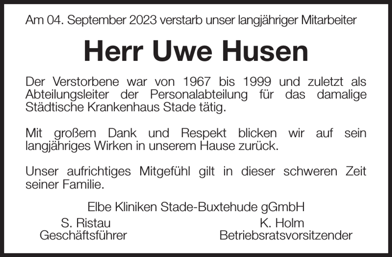 <p>Am 04. September 2023 verstarb unser langjähriger Mitarbeiter<br />Herr Uwe Husen<br />Der Verstorbene war von 1967 bis 1999 und zuletzt als Abteilungsleiter der Personalabteilung für das damalige Städtische Krankenhaus Stade tätig.</p><p>Mit großem Dank und Respekt blicken wir auf sein langjähriges Wirken in unserem Hause zurück.</p><p>Unser aufrichtiges Mitgefühl gilt in dieser schweren Zeit seiner Familie.<br />Elbe Kliniken Stade-Buxtehude gGmbH<br />S. Ristau K. Holm<br />Geschäftsführer Betriebsratsvorsitzender</p>