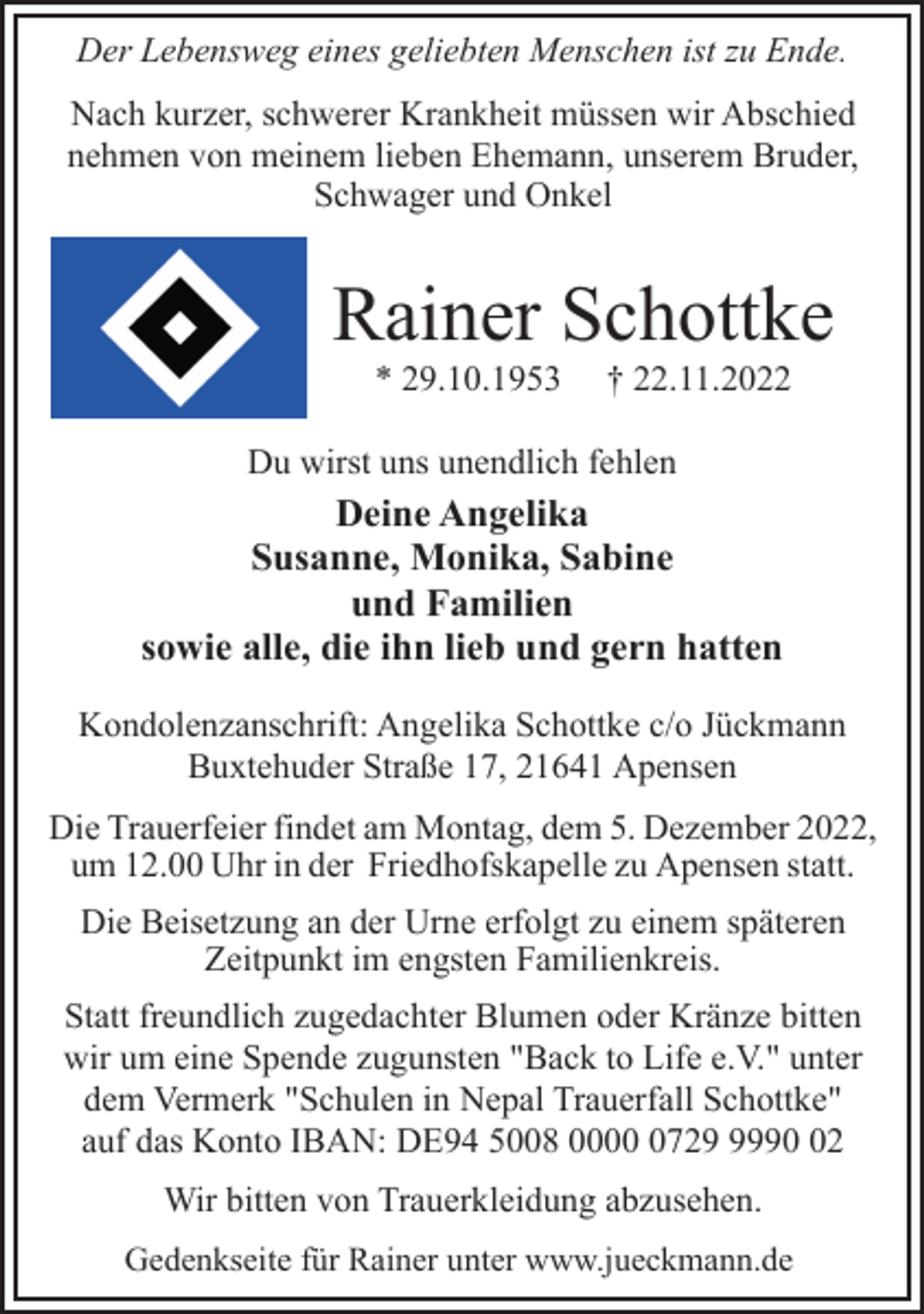 <p>Der Lebensweg eines geliebten Menschen ist zu Ende.<br />Nach kurzer, schwerer Krankheit müssen wir Abschied<br />nehmen von meinem lieben Ehemann, unserem Bruder,<br />Schwager und Onkel<br />Rainer Schottke<br />* 29.10.1953 † 22.11.2022<br />Du wirst uns unendlich fehlen<br />Deine Angelika<br />Susanne, Monika, Sabine<br />und Familien<br />sowie alle, die ihn lieb und gern hatten<br />Kondolenzanschrift: Angelika Schottke c/o Jückmann<br />Buxtehuder Straße 17, 21641 Apensen<br />Die Trauerfeier findet am Montag, dem 5. Dezember 2022,<br />um 12.00 Uhr in der Friedhofskapelle zu Apensen statt.<br />Die Beisetzung an der Urne erfolgt zu einem späteren<br />Zeitpunkt im engsten Familienkreis.<br />Statt freundlich zugedachter Blumen oder Kränze bitten<br />wir um eine Spende zugunsten "Back to Life e.V." unter<br />dem Vermerk "Schulen in Nepal Trauerfall Schottke"<br />auf das Konto IBAN: DE94 5008 0000 0729 9990 02<br />Wir bitten von Trauerkleidung abzusehen.<br />Gedenkseite für Rainer unter www.jueckmann.de</p>