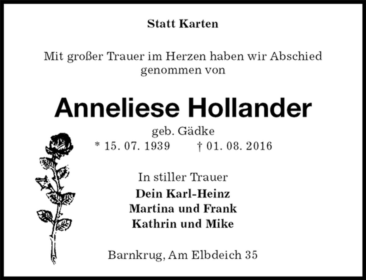 <p>Statt Karten<br />Mit großer Trauer im Herzen haben wir Abschied<br />genommen von<br />Anneliese Hollander<br />geb. Gädke<br />* 15. 07. 1939 † 01. 08. 2016<br />In stiller Trauer<br />Dein Karl-Heinz<br />Martina und Frank<br />Kathrin und Mike<br />Barnkrug, Am Elbdeich 35</p>