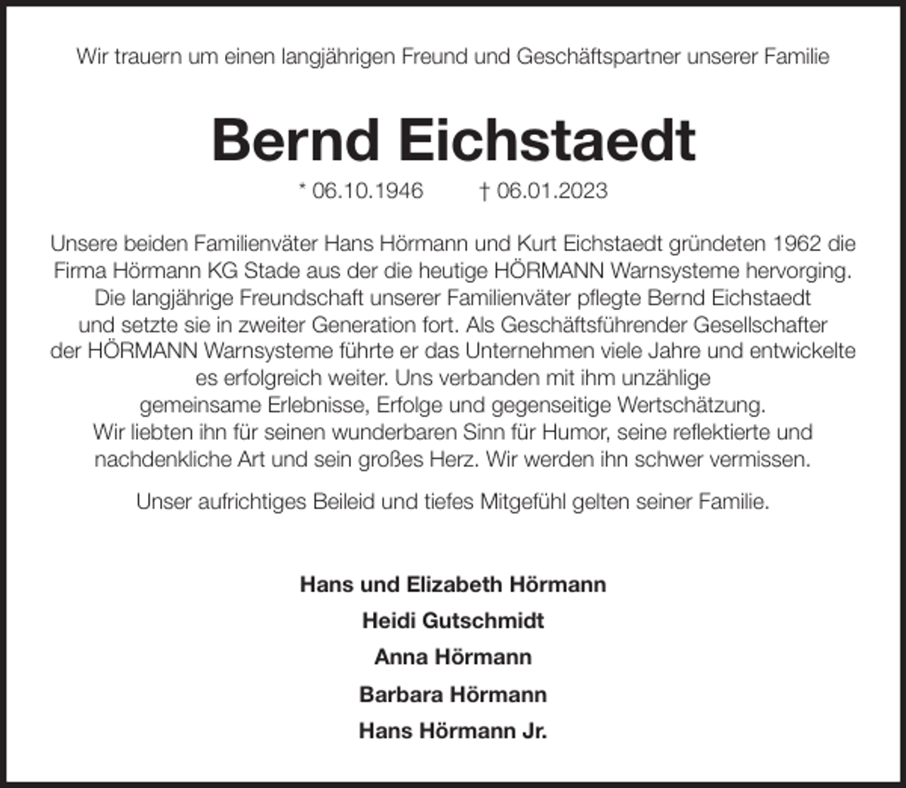 <p>Wir trauern um einen langjährigen Freund und Geschäftspartner unserer Familie<br />Bernd Eichstaedt<br />* 06.10.1946 † 06.01.2023<br />Unsere beiden Familienväter Hans Hörmann und Kurt Eichstaedt gründeten 1962 die Firma Hörmann KG Stade aus der die heutige HÖRMANN Warnsysteme hervorging. Die langjährige Freundschaft unserer Familienväter pflegte Bernd Eichstaedt<br />und setzte sie in zweiter Generation fort. Als Geschäftsführender Gesellschafter<br />der HÖRMANN Warnsysteme führte er das Unternehmen viele Jahre und entwickelte es erfolgreich weiter. Uns verbanden mit ihm unzählige<br />gemeinsame Erlebnisse, Erfolge und gegenseitige Wertschätzung.<br />Wir liebten ihn für seinen wunderbaren Sinn für Humor, seine reflektierte und<br />nachdenkliche Art und sein großes Herz. Wir werden ihn schwer vermissen.<br />Unser aufrichtiges Beileid und tiefes Mitgefühl gelten seiner Familie.<br />Hans und Elizabeth Hörmann<br />Heidi Gutschmidt<br />Anna Hörmann<br />Barbara Hörmann<br />Hans Hörmann Jr.</p>