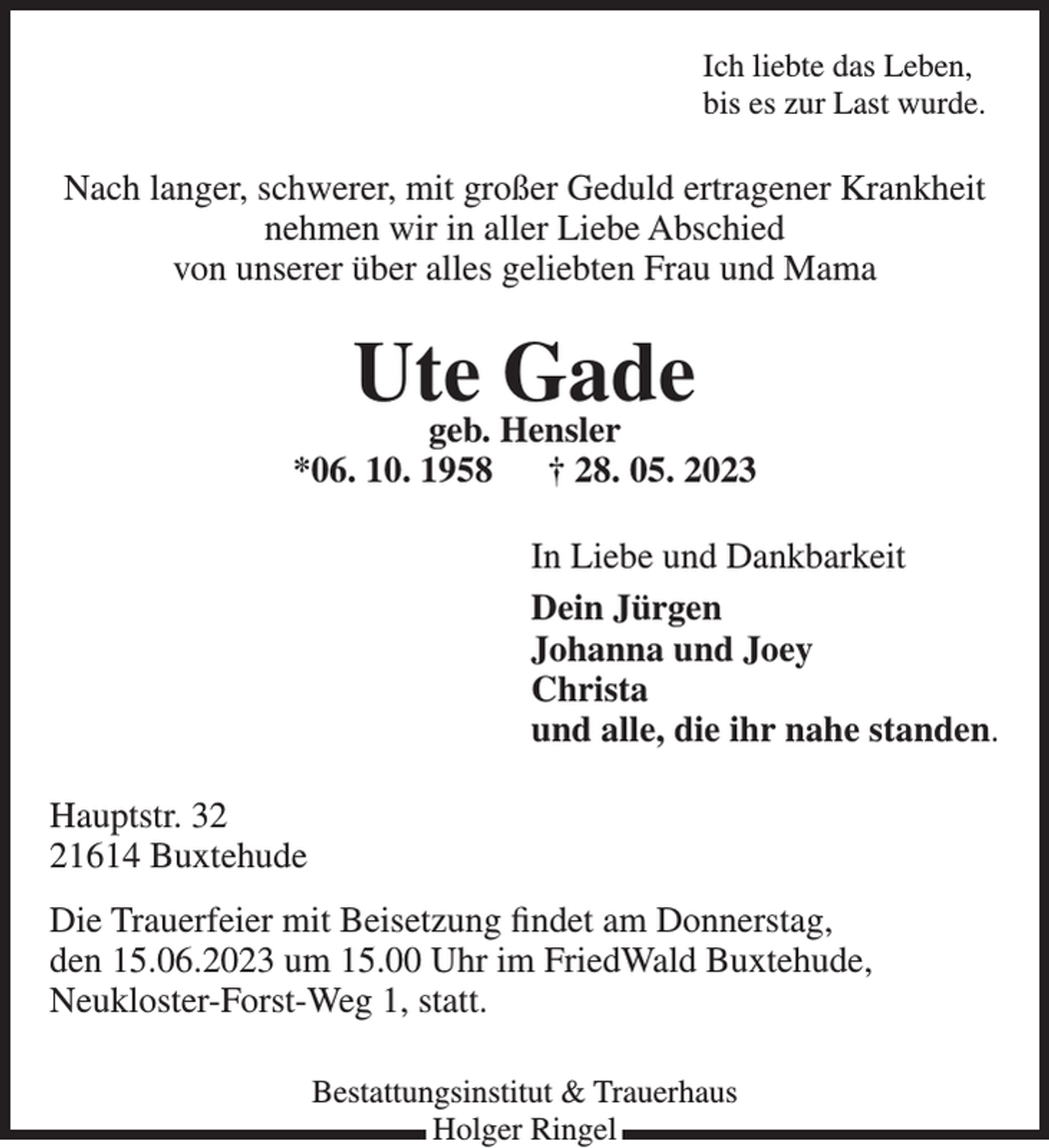 <p>Ich liebte das Leben,<br />bis es zur Last wurde.<br />Nach langer, schwerer, mit großer Geduld ertragener Krankheit<br />nehmen wir in aller Liebe Abschied<br />von unserer über alles geliebten Frau und Mama<br />Ute Gade<br />geb. Hensler<br />*06. 10. 1958 † 28. 05. 2023<br />In Liebe und Dankbarkeit<br />Dein Jürgen<br />Johanna und Joey<br />Christa<br />und alle, die ihr nahe standen.<br />Hauptstr. 32<br />21614 Buxtehude<br />Die Trauerfeier mit Beisetzung findet am Donnerstag,<br />den 15.06.2023 um 15.00 Uhr im FriedWald Buxtehude,<br />Neukloster-Forst-Weg 1, statt.<br />Bestattungsinstitut &amp; Trauerhaus<br />Holger Ringel</p>