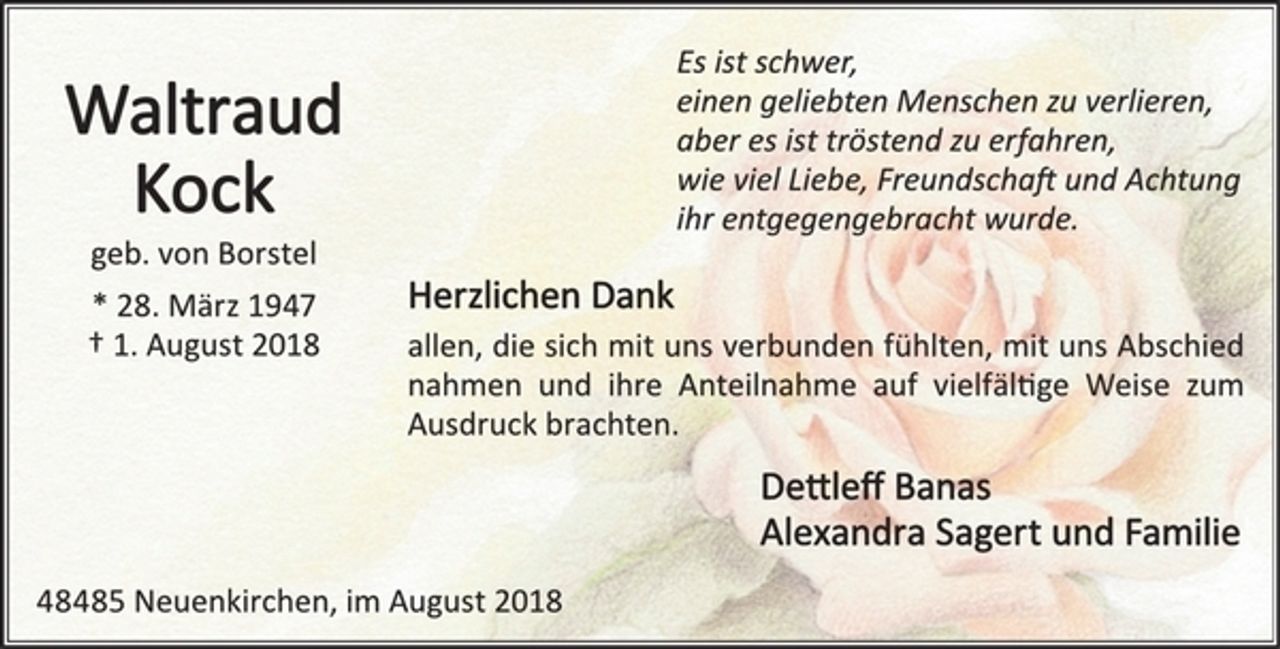 <p>Waltraud Kock<br />geb. von Borstel<br />* 28. März 1947<br />† 1. August 2018<br />Es ist schwer,<br />einen geliebten Menschen zu verlieren,<br />aber es ist tröstend zu erfahren,<br />wie viel Liebe, Freundschaft und Achtung<br />ihr entgegengebracht wurde.<br />Herzlichen Dank<br />allen, die sich mit uns verbunden fühlten, mit uns Abschied nahmen und ihre Anteilnahme auf vielfältige Weise zum Ausdruck brachten.<br />Dettleff Banas<br />Alexandra Sagert und Familie<br />48485 Neuenkirchen, im August 2018</p>