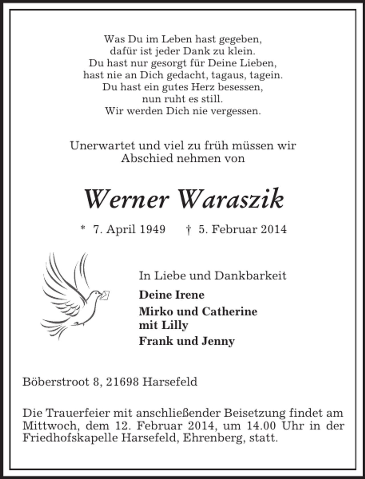 <p>Was Du im Leben hast gegeben,<br />dafür ist jeder Dank zu klein.<br />Du hast nur gesorgt für Deine Lieben,<br />hast nie an Dich gedacht, tagaus, tagein.<br />Du hast ein gutes Herz besessen,<br />nun ruht es still.<br />Wir werden Dich nie vergessen.<br />Unerwartet und viel zu früh müssen wir<br />Abschied nehmen von<br />Werner Waraszik<br />* 7. April 1949 † 5. Februar 2014<br />In Liebe und Dankbarkeit<br />Deine Irene<br />Mirko und Catherine<br />mit Lilly<br />Frank und Jenny<br />Böberstroot 8, 21698 Harsefeld</p><p>Die Trauerfeier mit anschließender Beisetzung findet am Mittwoch, dem 12. Februar 2014, um 14.00 Uhr in der Friedhofskapelle Harsefeld, Ehrenberg, statt.</p>