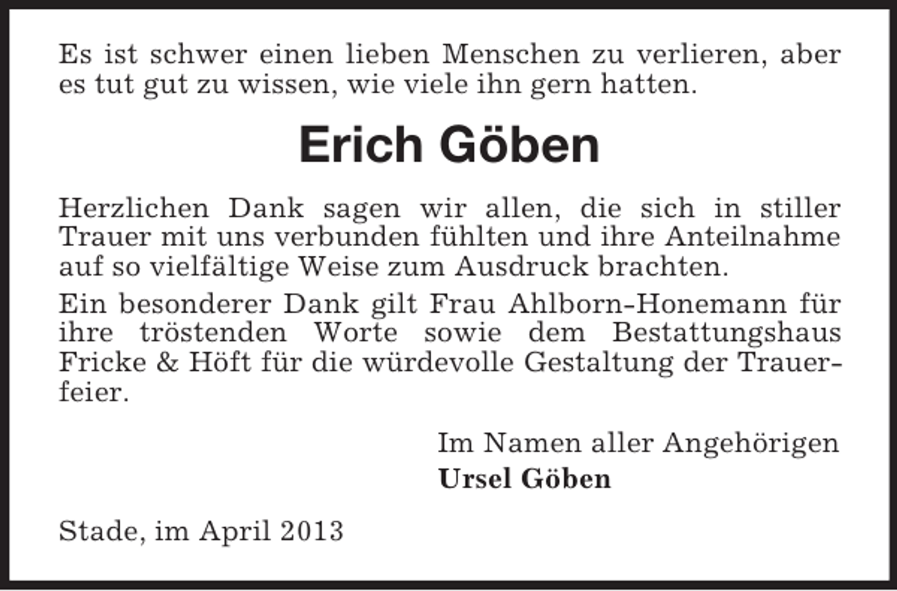 <p>Es ist schwer einen lieben Menschen zu verlieren, aber<br />es tut gut zu wissen, wie viele ihn gern hatten.</p><p>Erich Göben<br />Herzlichen Dank sagen wir allen, die sich in stiller<br />Trauer mit uns verbunden fühlten und ihre Anteilnahme<br />auf so vielfältige Weise zum Ausdruck brachten.<br />Ein besonderer Dank gilt Frau Ahlborn-Honemann für<br />ihre tröstenden Worte sowie dem Bestattungshaus<br />Fricke &amp; Höft für die würdevolle Gestaltung der Trauerfeier.<br />Im Namen aller Angehörigen<br />Ursel Göben<br />Stade, im April 2013</p>