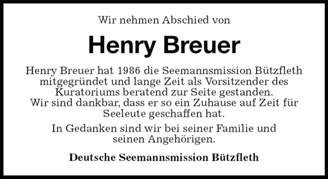<p>Wir nehmen Abschied von<br />Henry Breuer<br />Henry Breuer hat 1986 die Seemannsmission Bützfleth mitgegründet und lange Zeit als Vorsitzender des<br />Kuratoriums beratend zur Seite gestanden.<br />Wir sind dankbar, dass er so ein Zuhause auf Zeit für Seeleute geschaffen hat.<br />In Gedanken sind wir bei seiner Familie und<br />seinen Angehörigen.<br />Deutsche Seemannsmission Bützfleth</p>