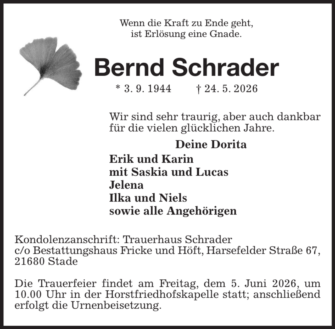 <p>Wenn die Kraft zu Ende geht,<br />ist Erlösung eine Gnade.<br />Bernd Schrader<br />* 3. 9. 1944 † 24. 5. 2026<br />Wir sind sehr traurig, aber auch dankbar<br />für die vielen glücklichen Jahre.<br />Deine Dorita<br />Erik und Karin<br />mit Saskia und Lucas<br />Jelena<br />Ilka und Niels<br />sowie alle Angehörigen<br />Kondolenzanschrift: Trauerhaus Schrader<br />c/o Bestattungshaus Fricke und Höft, Harsefelder Straße 67,<br />21680 Stade</p><p>Die Trauerfeier findet am Freitag, dem 5. Juni 2026, um<br />10.00 Uhr in der Horstfriedhofskapelle statt; anschließend erfolgt die Urnenbeisetzung.</p>