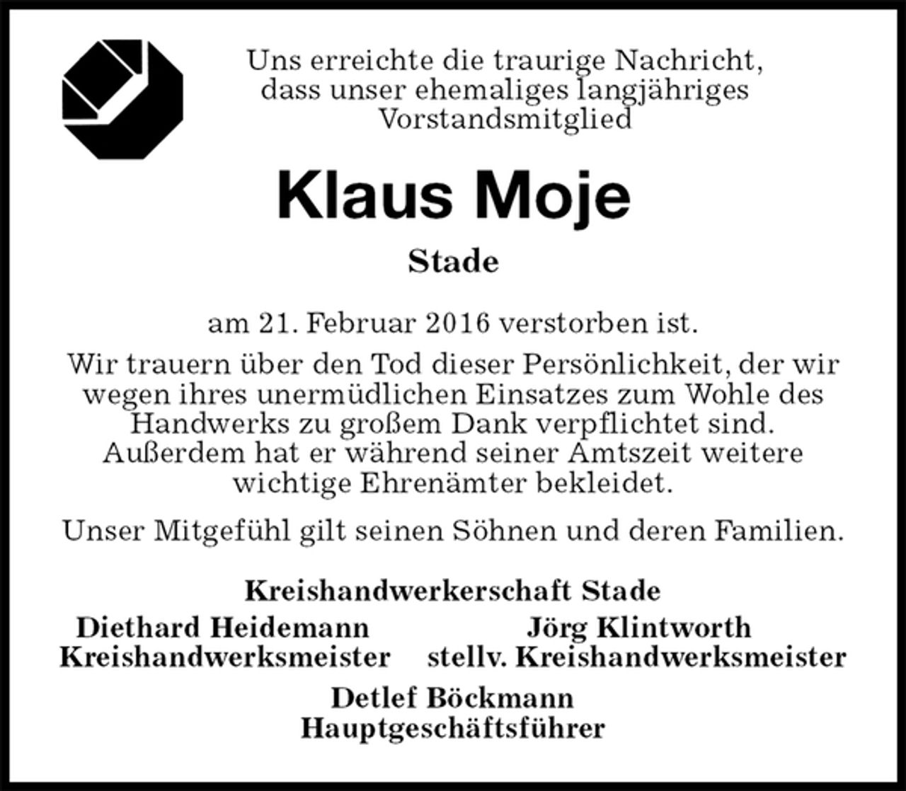 <p>Uns erreichte die traurige Nachricht,<br />dass unser ehemaliges langjähriges<br />Vorstandsmitglied<br />Klaus Moje<br />Stade<br />am 21. Februar 2016 verstorben ist.<br />Wir trauern über den Tod dieser Persönlichkeit, der wir wegen ihres unermüdlichen Einsatzes zum Wohle des Handwerks zu großem Dank verpflichtet sind.<br />Außerdem hat er während seiner Amtszeit weitere wichtige Ehrenämter bekleidet.<br />Unser Mitgefühl gilt seinen Söhnen und deren Familien.<br />Kreishandwerkerschaft Stade<br />Diethard Heidemann Jörg Klintworth<br />Kreishandwerksmeister stellv. Kreishandwerksmeister<br />Detlef Böckmann<br />Hauptgeschäftsführer</p>