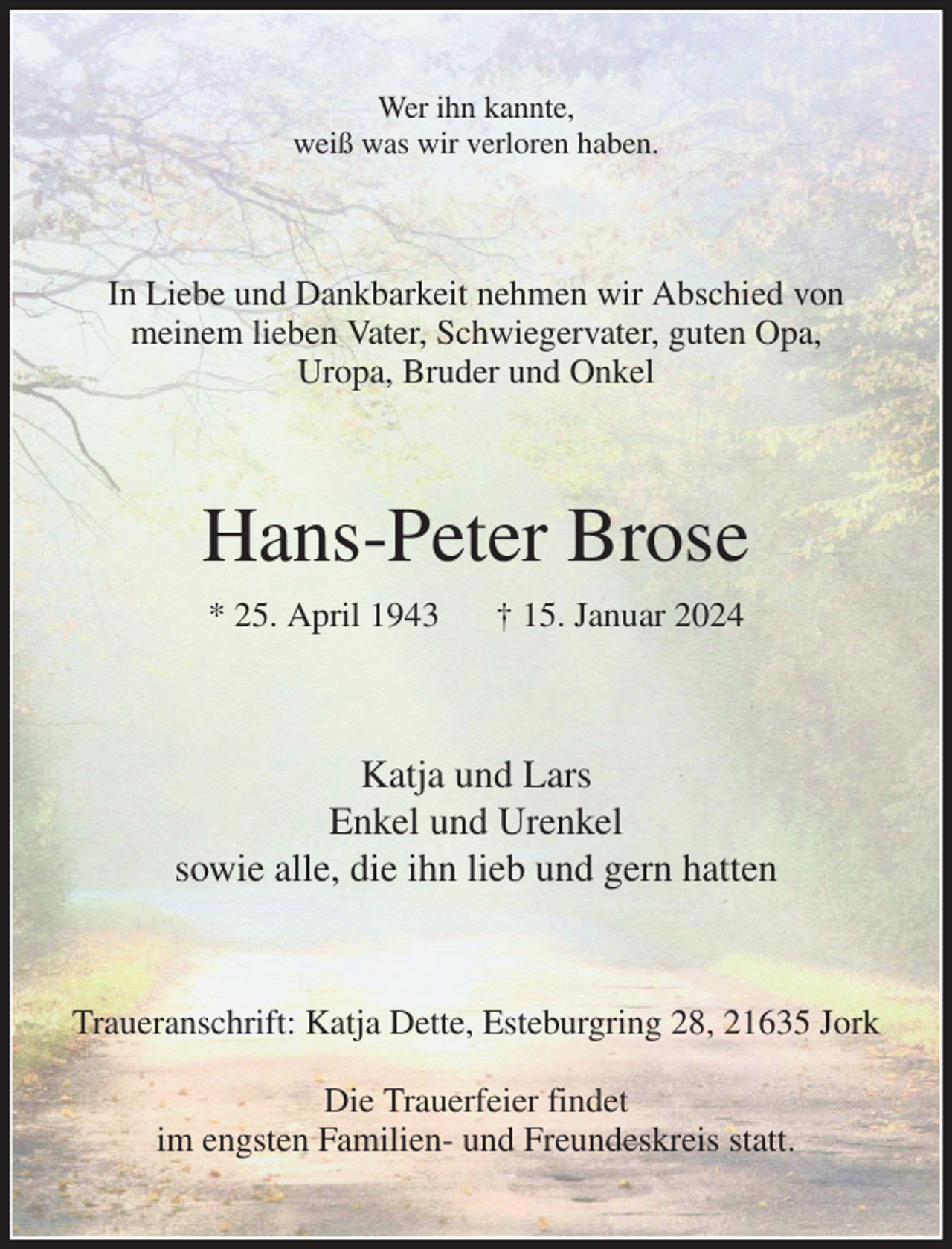 <p>Wer ihn kannte,<br />weiß was wir verloren haben.<br />In Liebe und Dankbarkeit nehmen wir Abschied von<br />meinem lieben Vater, Schwiegervater, guten Opa,<br />Uropa, Bruder und Onkel<br />Hans-Peter Brose<br />* 25. April 1943 † 15. Januar 2024<br />Katja und Lars<br />Enkel und Urenkel<br />sowie alle, die ihn lieb und gern hatten<br />Traueranschrift: Katja Dette, Esteburgring 28, 21635 Jork</p><p>Die Trauerfeier findet<br />im engsten Familien- und Freundeskreis statt.</p>