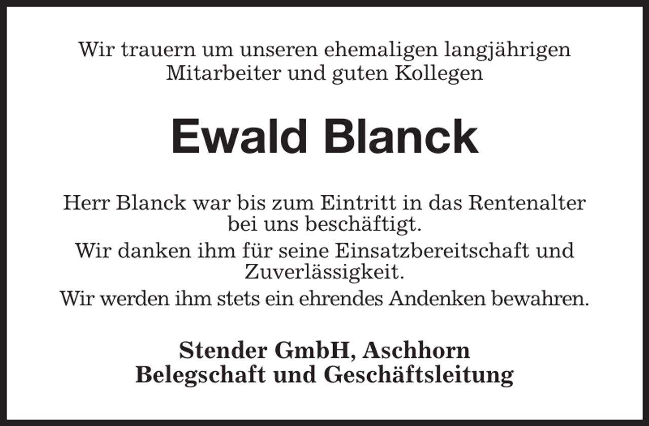 <p>Wir trauern um unseren ehemaligen langjährigen<br />Mitarbeiter und guten Kollegen<br />Ewald Blanck<br />Herr Blanck war bis zum Eintritt in das Rentenalter<br />bei uns beschäftigt.<br />Wir danken ihm für seine Einsatzbereitschaft und<br />Zuverlässigkeit.<br />Wir werden ihm stets ein ehrendes Andenken bewahren.<br />Stender GmbH, Aschhorn<br />Belegschaft und Geschäftsleitung</p>
