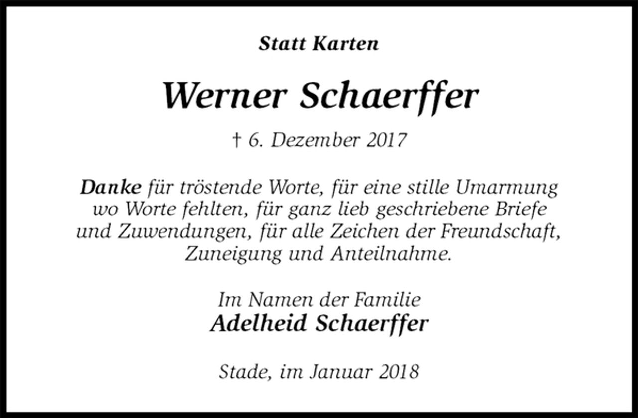 <p>Statt Karten<br />Werner Schaerffer<br />† 6. Dezember 2017<br />Danke für tröstende Worte, für eine stille Umarmung<br />wo Worte fehlten, für ganz lieb geschriebene Briefe<br />und Zuwendungen, für alle Zeichen der Freundschaft,<br />Zuneigung und Anteilnahme.<br />Im Namen der Familie<br />Adelheid Schaerffer<br />Stade, im Januar 2018</p>