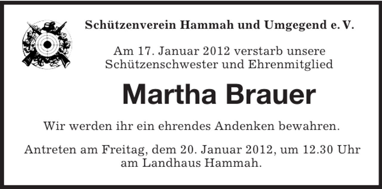 <p>Schützenverein Hammah und Umgegend e. V.</p><p>Am 17. Januar 2012 verstarb unsere<br />Schützenschwester und Ehrenmitglied<br />Martha Brauer<br />Wir werden ihr ein ehrendes Andenken bewahren.<br />Antreten am Freitag, dem 20. Januar 2012, um 12.30 Uhr<br />am Landhaus Hammah.</p>