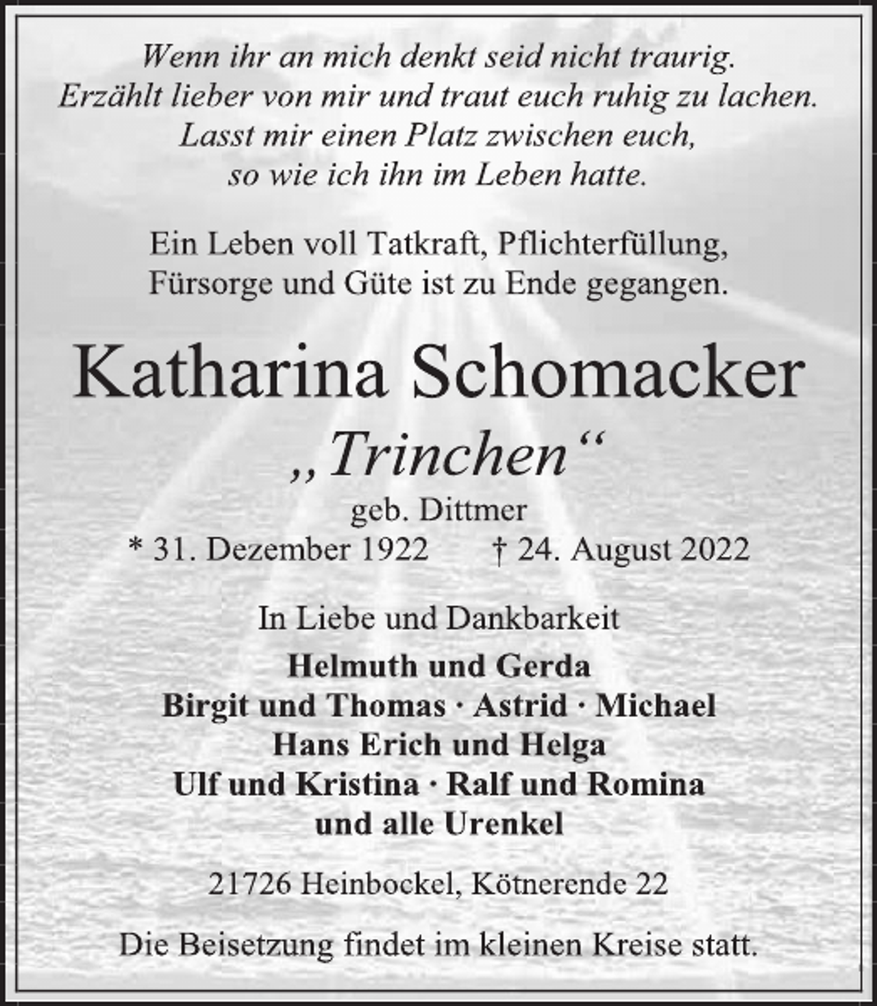 <p>Wenn ihr an mich denkt seid nicht traurig.<br />Erzählt lieber von mir und traut euch ruhig zu lachen.<br />Lasst mir einen Platz zwischen euch,<br />so wie ich ihn im Leben hatte.<br />Ein Leben voll Tatkraft, Pflichterfüllung,<br />Fürsorge und Güte ist zu Ende gegangen.<br />Katharina Schomacker<br />„Trinchen“<br />geb. Dittmer<br />* 31. Dezember 1922 † 24. August 2022<br />In Liebe und Dankbarkeit<br />Helmuth und Gerda<br />Birgit und Thomas ∙ Astrid ∙ Michael<br />Hans Erich und Helga<br />Ulf und Kristina ∙ Ralf und Romina<br />und alle Urenkel<br />21726 Heinbockel, Kötnerende 22<br />Die Beisetzung findet im kleinen Kreise statt.</p>