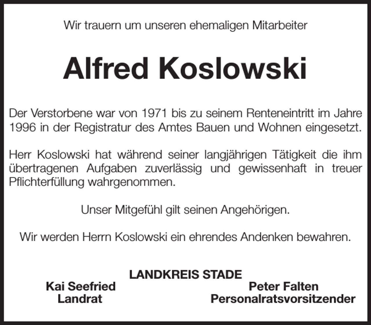 <p>Wir trauern um unseren ehemaligen Mitarbeiter<br />Alfred Koslowski<br />Der Verstorbene war von 1971 bis zu seinem Renteneintritt im Jahre<br />1996 in der Registratur des Amtes Bauen und Wohnen eingesetzt.</p><p>Herr Koslowski hat während seiner langjährigen Tätigkeit die ihm übertragenen Aufgaben zuverlässig und gewissenhaft in treuer Pflichterfüllung wahrgenommen.</p><p>Unser Mitgefühl gilt seinen Angehörigen.</p><p>Wir werden Herrn Koslowski ein ehrendes Andenken bewahren.<br />LANDKREIS STADE<br />Kai Seefried Peter Falten<br />Landrat Personalratsvorsitzender</p>