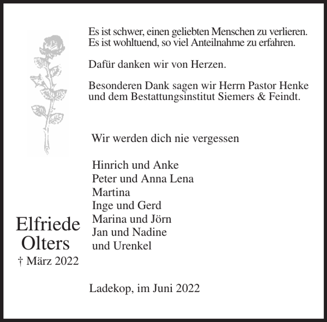 <p>Es ist schwer, einen geliebten Menschen zu verlieren.<br />Es ist wohltuend, so viel Anteilnahme zu erfahren.</p>
<p>Dafür danken wir von Herzen.</p>
<p>Besonderen Dank sagen wir Herrn Pastor Henke<br />und dem Bestattungsinstitut Siemers &amp; Feindt.<br />Wir werden dich nie vergessen</p>
<p>Hinrich und Anke<br />Peter und Anna Lena<br />Martina<br />Inge und Gerd<br />Marina und Jörn<br />Jan und Nadine<br />und Urenkel<br />Ladekop, im Juni 2022</p>
<p>Elfriede<br />Olters<br />† März 2022</p>
