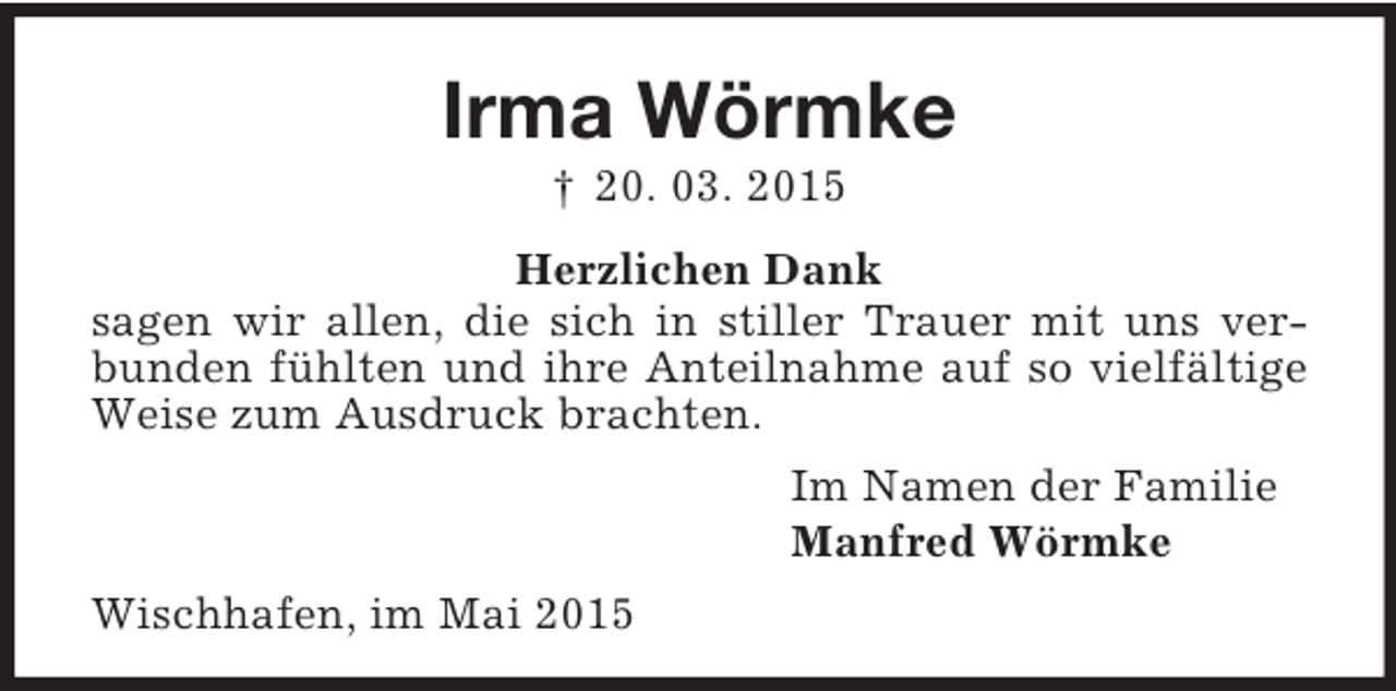 <p>Irma Wörmke<br />† 20. 03. 2015<br />Herzlichen Dank<br />sagen wir allen, die sich in stiller Trauer mit uns verbunden fühlten und ihre Anteilnahme auf so vielfältige Weise zum Ausdruck brachten.<br />Im Namen der Familie<br />Manfred Wörmke<br />Wischhafen, im Mai 2015</p>