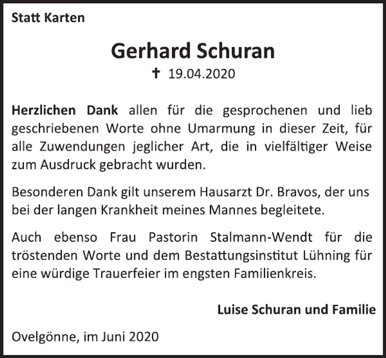 <p>Statt Karten</p>
<p>Gerhard Schuran</p>
<p>+ 19.04.2020</p>
<p>Herzlichen Dank allen für die gesprochenen und lieb<br />geschriebenen Worte ohne Umarmung in dieser Zeit, für<br />alle Zuwendungen jeglicher Art, die in vielfältiger Weise<br />zum Ausdruck gebracht wurden.</p>
<p>Besonderen Dank gilt unserem Hausarzt Dr. Bravos, der uns<br />bei der langen Krankheit meines Mannes begleitete.</p>
<p>Auch ebenso Frau Pastorin Stalmann-Wendt für die<br />tröstenden Worte und dem Bestattungsinstitut Lühning für<br />eine würdige Trauerfeier im engsten Familienkreis.</p>
<p>Luise Schuran und Familie</p>
<p>Ovelgönne, im Juni 2020</p>