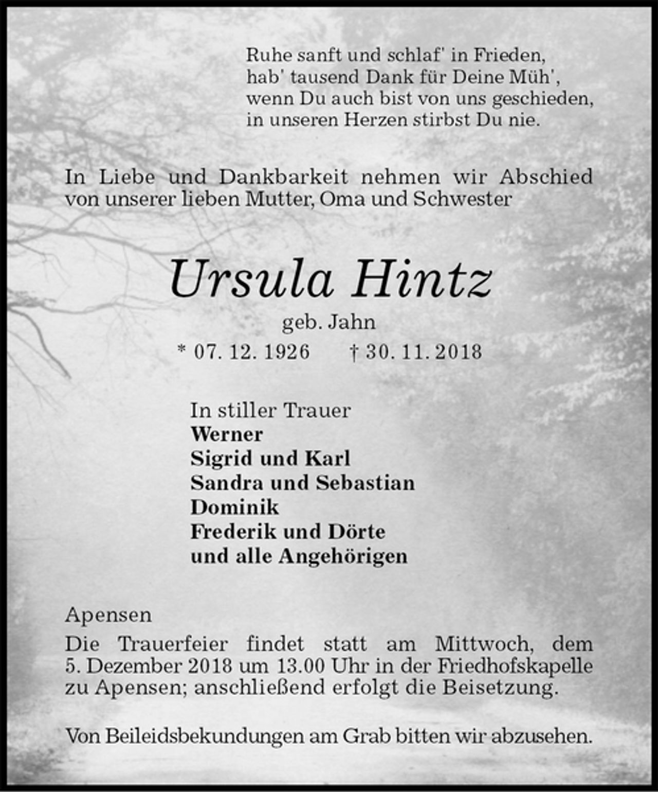 <p>Ruhe sanft und schlaf' in Frieden,<br />hab' tausend Dank für Deine Müh',<br />wenn Du auch bist von uns geschieden,<br />in unseren Herzen stirbst Du nie.<br />In Liebe und Dankbarkeit nehmen wir Abschied<br />von unserer lieben Mutter, Oma und Schwester<br />Ursula Hintz<br />geb. Jahn<br />* 07. 12. 1926 † 30. 11. 2018<br />In stiller Trauer<br />Werner<br />Sigrid und Karl<br />Sandra und Sebastian<br />Dominik<br />Frederik und Dörte<br />und alle Angehörigen<br />Apensen<br />Die Trauerfeier findet statt am Mittwoch, dem<br />5. Dezember 2018 um 13.00 Uhr in der Friedhofskapelle<br />zu Apensen; anschließend erfolgt die Beisetzung.</p>
<p>Von Beileidsbekundungen am Grab bitten wir abzusehen.</p>