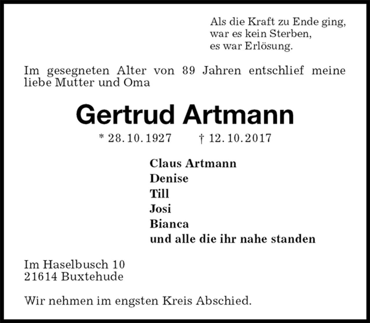 <p>Als die Kraft zu Ende ging,<br />war es kein Sterben,<br />es war Erlösung.<br />Im gesegneten Alter von 89 Jahren entschlief meine<br />liebe Mutter und Oma<br />Gertrud Artmann<br />* 28. 10. 1927 † 12. 10. 2017<br />Claus Artmann<br />Denise<br />Till<br />Josi<br />Bianca<br />und alle die ihr nahe standen<br />Im Haselbusch 10<br />21614 Buxtehude</p><p>Wir nehmen im engsten Kreis Abschied.</p>