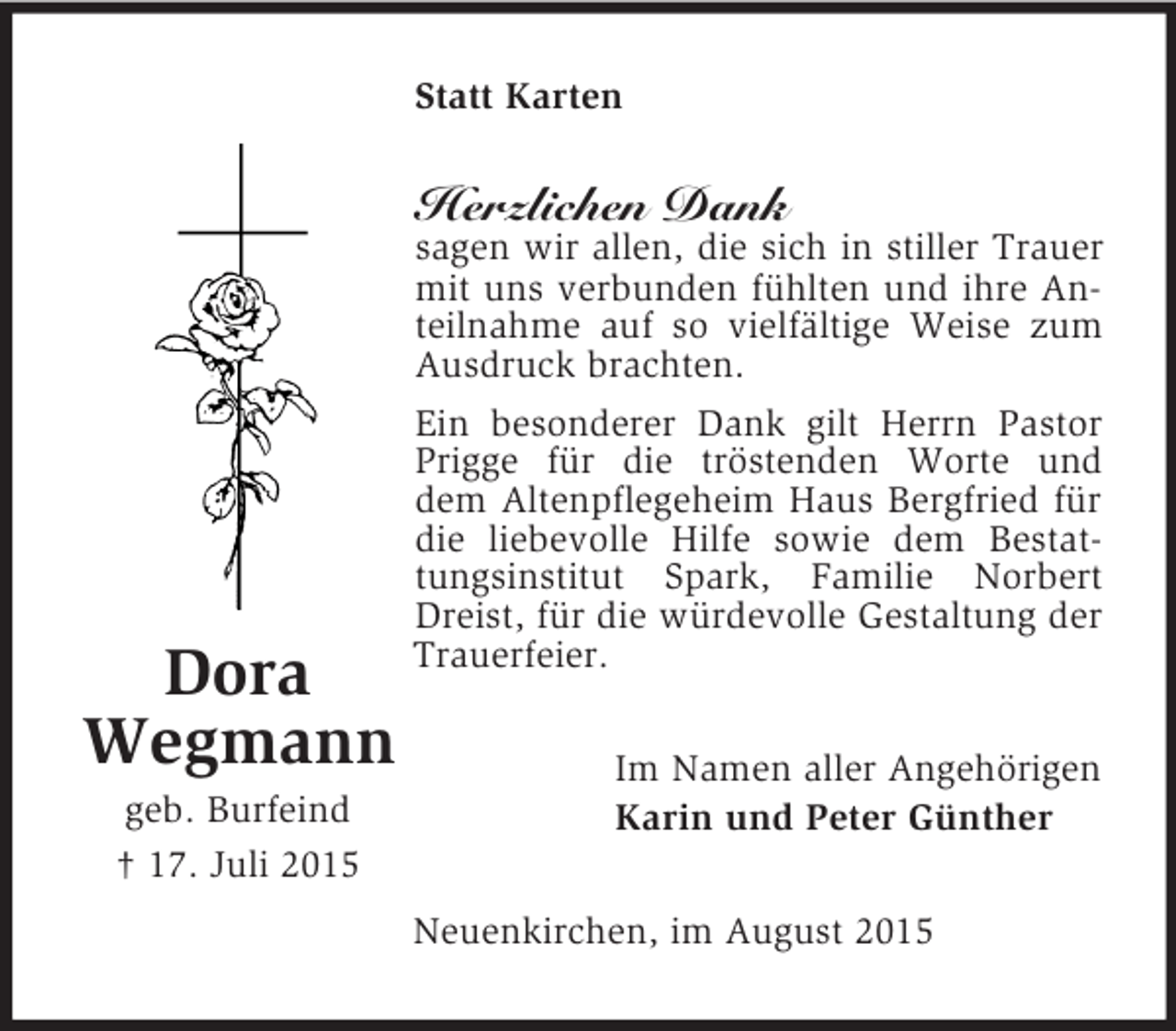 <p>Dora<br />Wegmann<br />geb. Burfeind<br />† 17. Juli 2015<br />Statt Karten<br />Herzlichen Dank<br />sagen wir allen, die sich in stiller Trauer mit uns verbunden fühlten und ihre Anteilnahme auf so vielfältige Weise zum Ausdruck brachten.<br />Ein besonderer Dank gilt Herrn Pastor Prigge für die tröstenden Worte und dem Altenpflegeheim Haus Bergfried für die liebevolle Hilfe sowie dem Bestattungsinstitut Spark, Familie Norbert Dreist, für die würdevolle Gestaltung der Trauerfeier.<br />Im Namen aller Angehörigen<br />Karin und Peter Günther<br />Neuenkirchen, im August 2015</p>