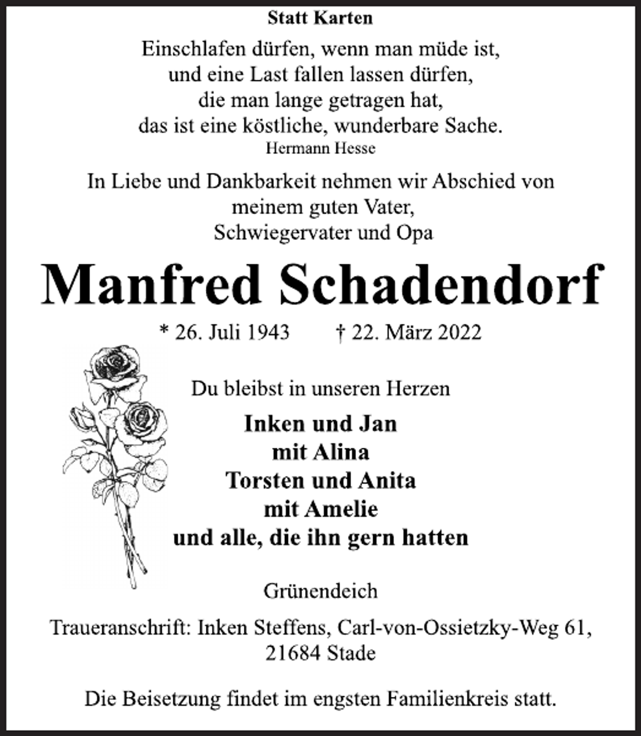 <p>Statt Karten<br />Einschlafen dürfen, wenn man müde ist,<br />und eine Last fallen lassen dürfen,<br />die man lange getragen hat,<br />das ist eine köstliche, wunderbare Sache.<br />Hermann Hesse<br />In Liebe und Dankbarkeit nehmen wir Abschied von<br />meinem guten Vater,<br />Schwiegervater und Opa<br />Manfred Schadendorf<br />* 26. Juli 1943 † 22. März 2022<br />Du bleibst in unseren Herzen<br />Inken und Jan<br />mit Alina<br />Torsten und Anita<br />mit Amelie<br />und alle, die ihn gern hatten<br />Grünendeich<br />Traueranschrift: Inken Steffens, Carl-von-Ossietzky-Weg 61,<br />21684 Stade<br />Die Beisetzung findet im engsten Familienkreis statt.</p>