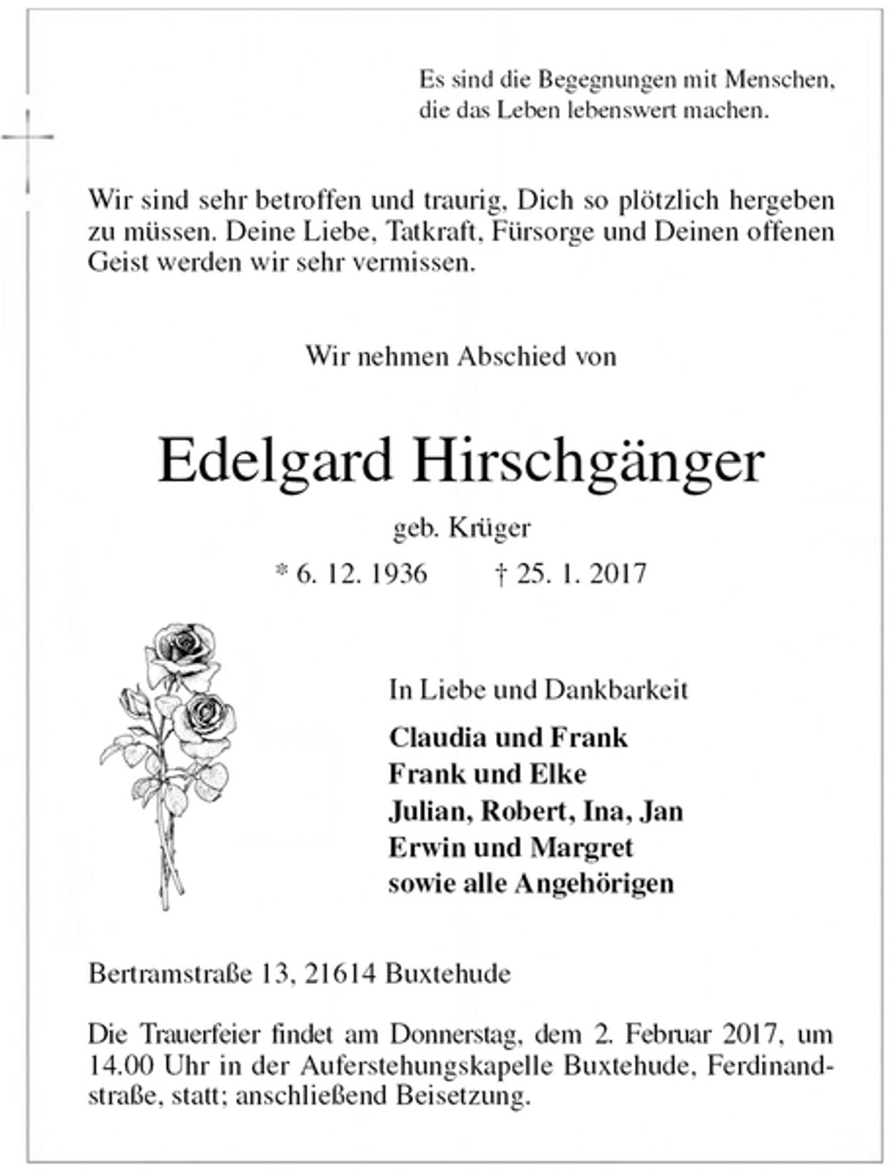 <p>Es sind die Begegnungen mit Menschen,<br />die das Leben lebenswert machen.<br />Wir sind sehr betroffen und traurig, Dich so plötzlich hergeben zu müssen. Deine Liebe, Tatkraft, Fürsorge und Deinen offenen Geist werden wir sehr vermissen.</p><p>Wir nehmen Abschied von<br />Edelgard Hirschgänger<br />geb. Krüger<br />* 6. 12. 1936 † 25. 1. 2017<br />In Liebe und Dankbarkeit<br />Claudia und Frank<br />Frank und Elke<br />Julian, Robert, Ina, Jan<br />Erwin und Margret<br />sowie alle Angehörigen<br />Bertramstraße 13, 21614 Buxtehude</p><p>Die Trauerfeier findet am Donnerstag, dem 2. Februar 2017, um 14.00 Uhr in der Auferstehungskapelle Buxtehude, Ferdinand-<br />straße, statt; anschließend Beisetzung.</p>