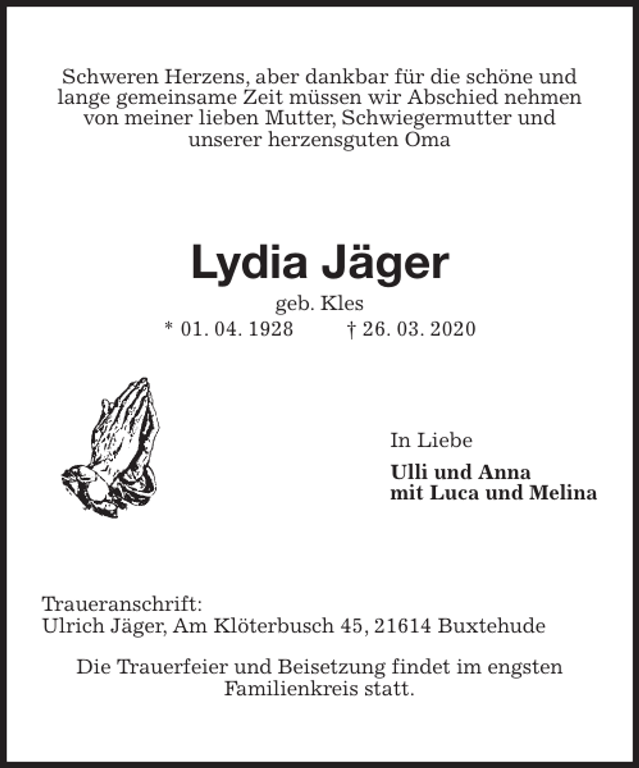<p>Schweren Herzens, aber dankbar für die schöne und lange gemeinsame Zeit müssen wir Abschied nehmen von meiner lieben Mutter, Schwiegermutter und<br />unserer herzensguten Oma<br />Lydia Jäger<br />geb. Kles<br />* 01. 04. 1928 † 26. 03. 2020<br />In Liebe<br />Ulli und Anna<br />mit Luca und Melina<br />Traueranschrift:<br />Ulrich Jäger, Am Klöterbusch 45, 21614 Buxtehude</p>
<p>Die Trauerfeier und Beisetzung findet im engsten<br />Familienkreis statt.</p>