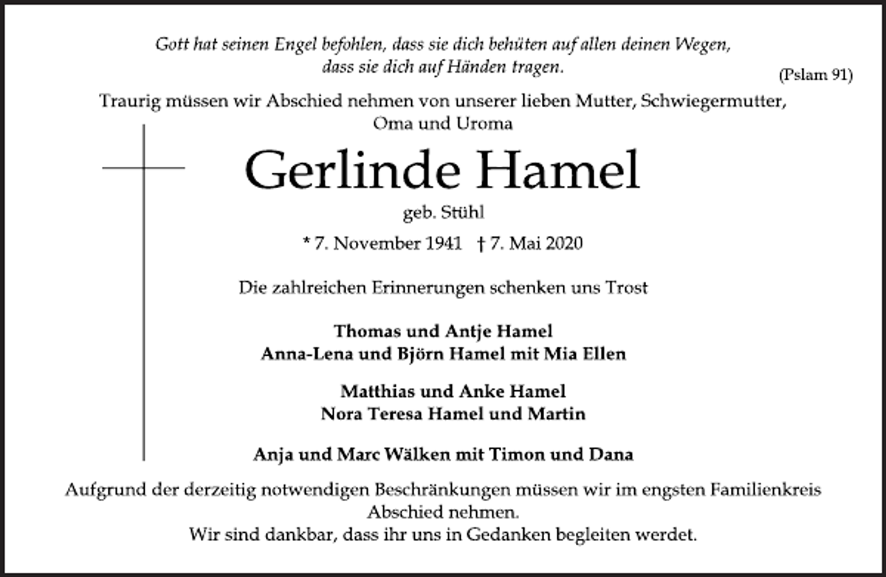 <p>Gott hat seinen Engel befohlen, dass sie dich behüten auf allen deinen Wegen,<br />dass sie dich auf Händen tragen.<br />(Pslam 91)<br />Traurig müssen wir Abschied nehmen von unserer lieben Mutter, Schwiegermutter,<br />Oma und Uroma<br />Gerlinde Hamel<br />geb. Stühl<br />* 7. November 1941 † 7. Mai 2020<br />Die zahlreichen Erinnerungen schenken uns Trost<br />Thomas und Antje Hamel<br />Anna-Lena und Björn Hamel mit Mia Ellen<br />Matthias und Anke Hamel<br />Nora Teresa Hamel und Martin<br />Anja und Marc Wälken mit Timon und Dana<br />Aufgrund der derzeitig notwendigen Beschränkungen müssen wir im engsten Familienkreis<br />Abschied nehmen.<br />Wir sind dankbar, dass ihr uns in Gedanken begleiten werdet.</p>