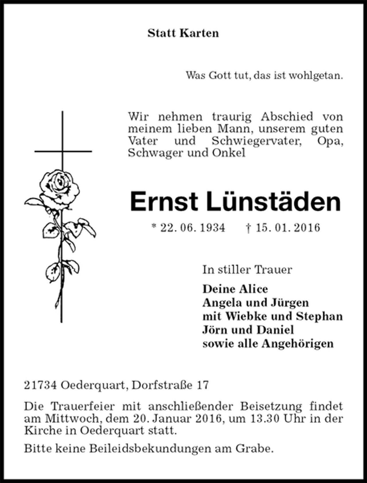 <p>Statt Karten<br />Was Gott tut, das ist wohlgetan.<br />Wir nehmen traurig Abschied von meinem lieben Mann, unserem guten Vater und Schwiegervater, Opa, Schwager und Onkel<br />Ernst Lünstäden<br />* 22. 06. 1934 † 15. 01. 2016<br />In stiller Trauer<br />Deine Alice<br />Angela und Jürgen<br />mit Wiebke und Stephan<br />Jörn und Daniel<br />sowie alle Angehörigen<br />21734 Oederquart, Dorfstraße 17<br />Die Trauerfeier mit anschließender Beisetzung findet am Mittwoch, dem 20. Januar 2016, um 13.30 Uhr in der Kirche in Oederquart statt.<br />Bitte keine Beileidsbekundungen am Grabe.</p>