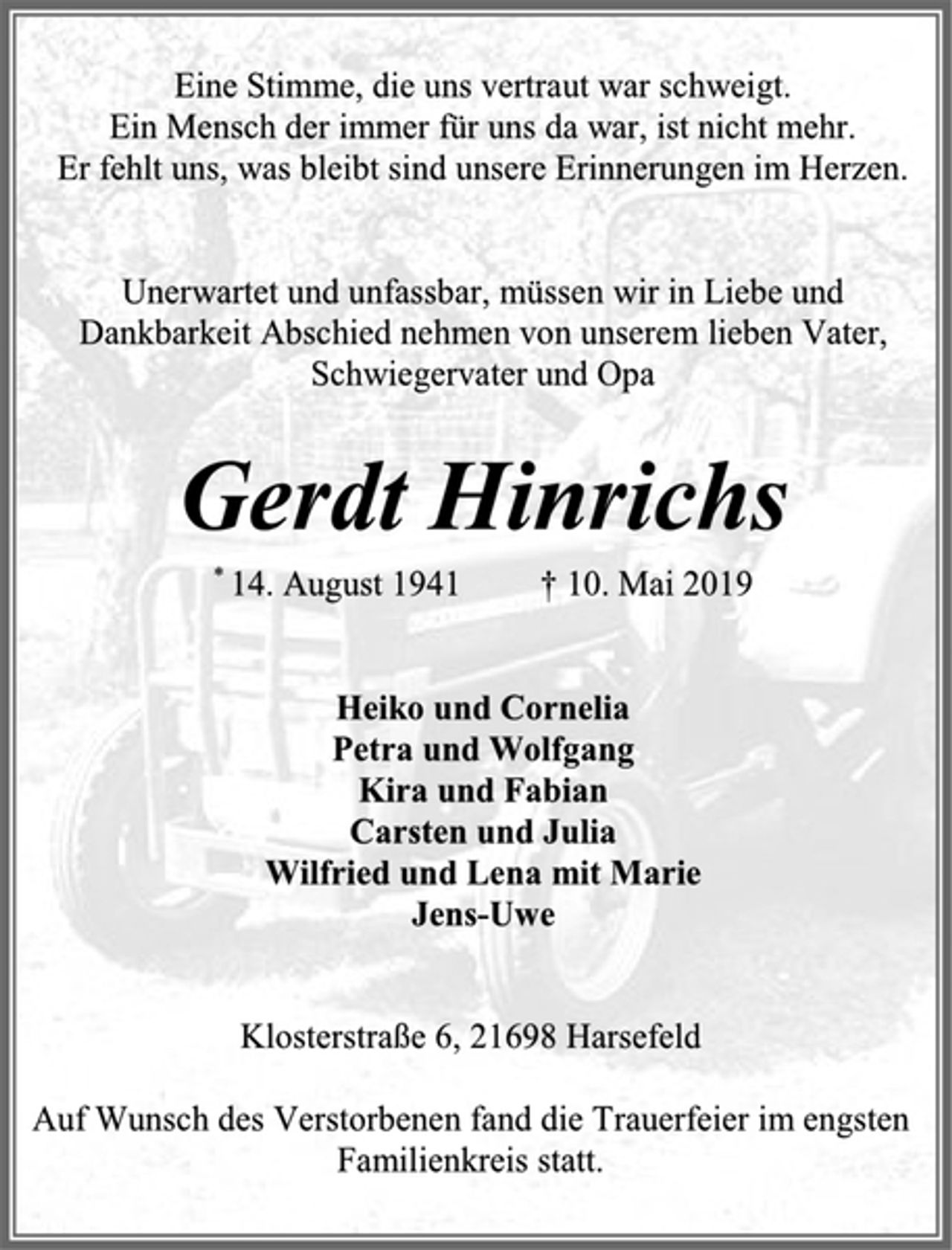 <p>Eine Stimme, die uns vertraut war schweigt.<br />Ein Mensch der immer für uns da war, ist nicht mehr.<br />Er fehlt uns, was bleibt sind unsere Erinnerungen im Herzen.<br />Unerwartet und unfassbar, müssen wir in Liebe und<br />Dankbarkeit Abschied nehmen von unserem lieben Vater, Schwiegervater und Opa<br />Gerdt Hinrichs<br />* 14. August 1941 † 10. Mai 2019<br />Heiko und Cornelia<br />Petra und Wolfgang<br />Kira und Fabian<br />Carsten und Julia<br />Wilfried und Lena mit Marie<br />Jens-Uwe<br />Klosterstraße 6, 21698 Harsefeld<br />Auf Wunsch des Verstorbenen fand die Trauerfeier im engsten Familienkreis statt.</p>