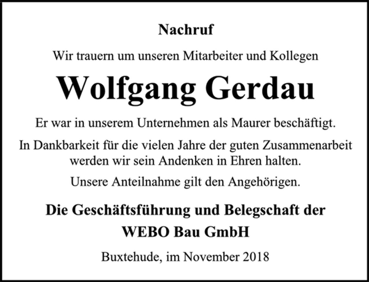 <p>Nachruf<br />Wir trauern um unseren Mitarbeiter und Kollegen<br />Wolfgang Gerdau<br />Er war in unserem Unternehmen als Maurer beschäftigt.<br />In Dankbarkeit für die vielen Jahre der guten Zusammenarbeit werden wir sein Andenken in Ehren halten.<br />Unsere Anteilnahme gilt den Angehörigen.<br />Die Geschäftsführung und Belegschaft der<br />WEBO Bau GmbH<br />Buxtehude, im November 2018</p>