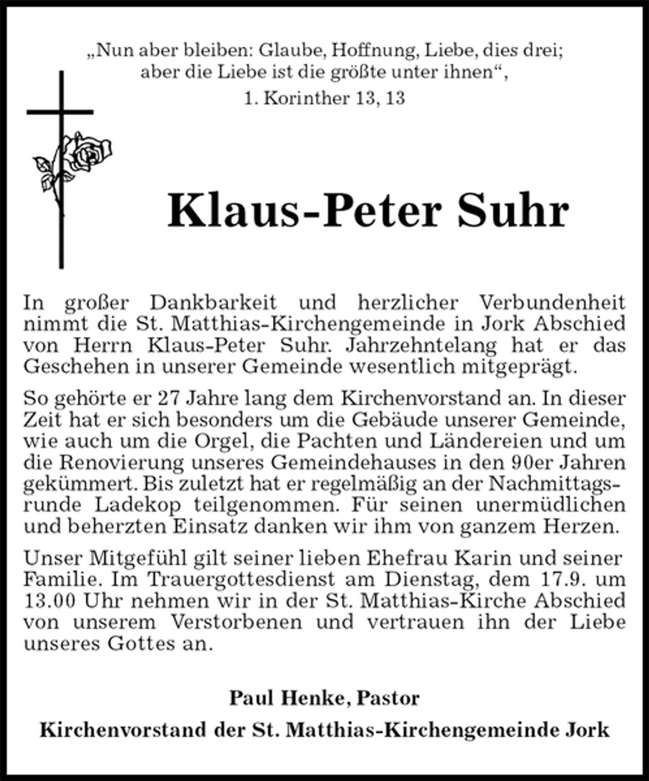 <p>„Nun aber bleiben: Glaube, Hoffnung, Liebe, dies drei;<br />aber die Liebe ist die größte unter ihnen“,<br />1. Korinther 13, 13<br />Klaus-Peter Suhr<br />In großer Dankbarkeit und herzlicher Verbundenheit<br />nimmt die St. Matthias-Kirchengemeinde in Jork Abschied<br />von Herrn Klaus-Peter Suhr. Jahrzehntelang hat er das<br />Geschehen in unserer Gemeinde wesentlich mitgeprägt.<br />So gehörte er 27 Jahre lang dem Kirchenvorstand an. In dieser<br />Zeit hat er sich besonders um die Gebäude unserer Gemeinde,<br />wie auch um die Orgel, die Pachten und Ländereien und um<br />die Renovierung unseres Gemeindehauses in den 90er Jahren<br />gekümmert. Bis zuletzt hat er regelmäßig an der Nachmittagsrunde Ladekop teilgenommen. Für seinen unermüdlichen<br />und beherzten Einsatz danken wir ihm von ganzem Herzen. Unser Mitgefühl gilt seiner lieben Ehefrau Karin und seiner Familie. Im Trauergottesdienst am Dienstag, dem 17.9. um<br />13.00 Uhr nehmen wir in der St. Matthias-Kirche Abschied<br />von unserem Verstorbenen und vertrauen ihn der Liebe<br />unseres Gottes an.<br />Paul Henke, Pastor<br />Kirchenvorstand der St. Matthias-Kirchengemeinde Jork</p>