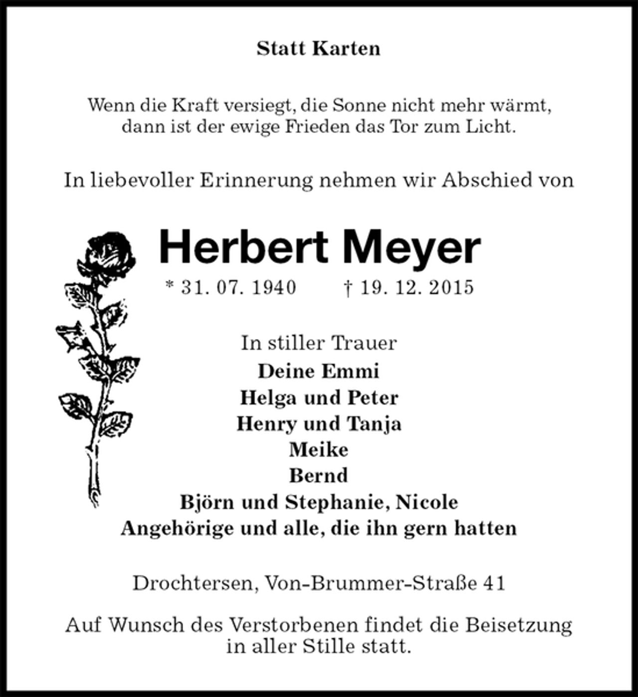 <p>Statt Karten<br />Wenn die Kraft versiegt, die Sonne nicht mehr wärmt,<br />dann ist der ewige Frieden das Tor zum Licht.<br />In liebevoller Erinnerung nehmen wir Abschied von<br />Herbert Meyer<br />* 31. 07. 1940 † 19. 12. 2015<br />In stiller Trauer<br />Deine Emmi<br />Helga und Peter<br />Henry und Tanja<br />Meike<br />Bernd<br />Björn und Stephanie, Nicole<br />Angehörige und alle, die ihn gern hatten<br />Drochtersen, Von-Brummer-Straße 41</p>
<p>Auf Wunsch des Verstorbenen findet die Beisetzung<br />in aller Stille statt.</p>