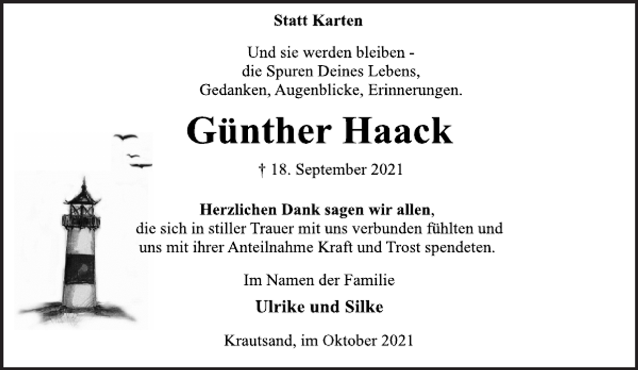 <p>Statt Karten<br />Und sie werden bleiben die<br />Spuren Deines Lebens,<br />Gedanken, Augenblicke, Erinnerungen.<br />Günther Haack<br />† 18. September 2021<br />Herzlichen Dank sagen wir allen,<br />die sich in stiller Trauer mit uns verbunden fühlten und<br />uns mit ihrer Anteilnahme Kraft und Trost spendeten.<br />Im Namen der Familie<br />Ulrike und Silke<br />Krautsand, im Oktober 2021</p>