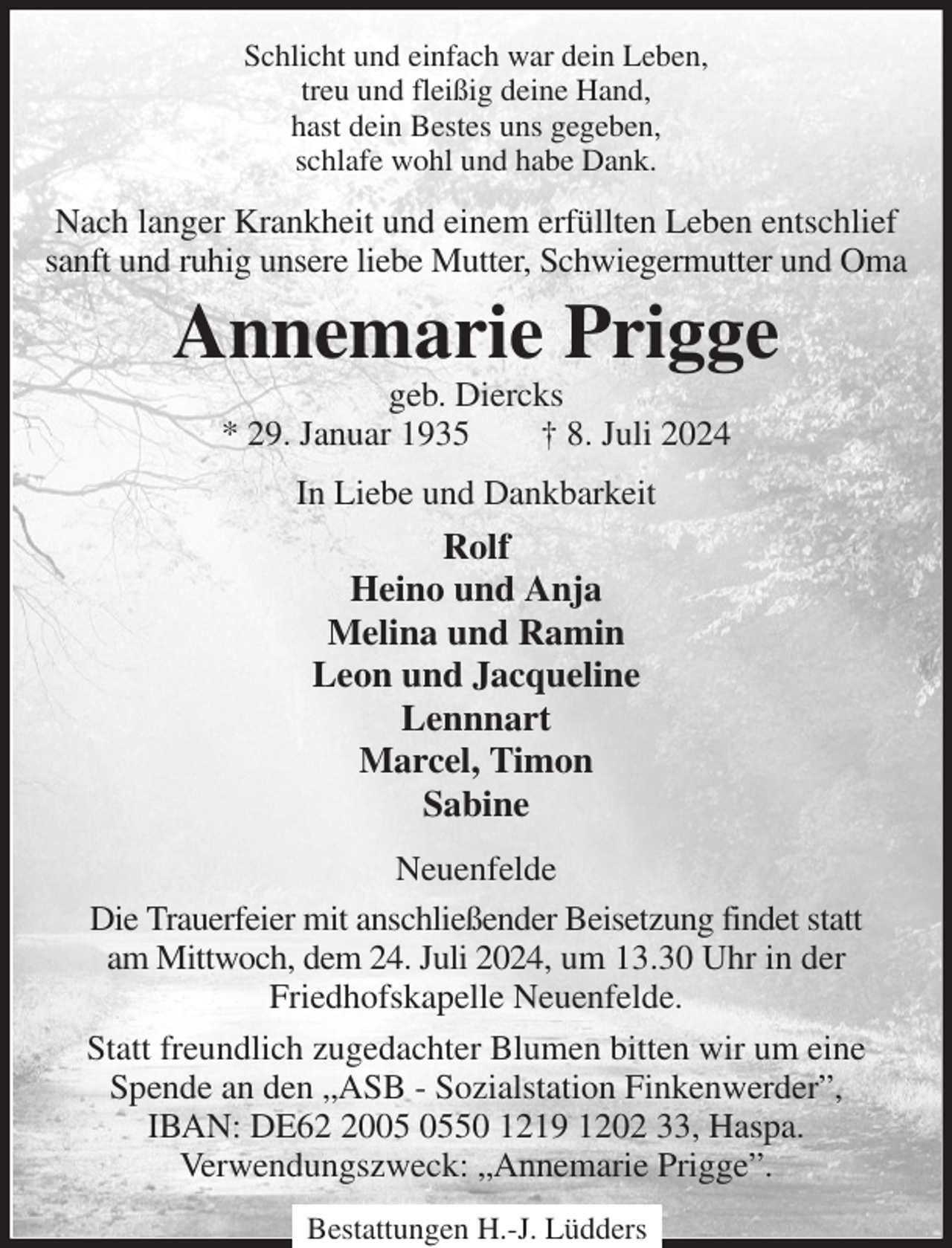 <p>Schlicht und einfach war dein Leben,<br />treu und fleißig deine Hand,<br />hast dein Bestes uns gegeben,<br />schlafe wohl und habe Dank.<br />Nach langer Krankheit und einem erfüllten Leben entschlief sanft und ruhig unsere liebe Mutter, Schwiegermutter und Oma<br />Annemarie Prigge<br />geb. Diercks<br />* 29. Januar 1935 † 8. Juli 2024<br />In Liebe und Dankbarkeit<br />Rolf<br />Heino und Anja<br />Melina und Ramin<br />Leon und Jacqueline<br />Lennnart<br />Marcel, Timon<br />Sabine<br />Neuenfelde<br />Die Trauerfeier mit anschließender Beisetzung findet statt<br />am Mittwoch, dem 24. Juli 2024, um 13.30 Uhr in der<br />Friedhofskapelle Neuenfelde.<br />Statt freundlich zugedachter Blumen bitten wir um eine<br />Spende an den „ASB - Sozialstation Finkenwerder”,<br />IBAN: DE62 2005 0550 1219 1202 33, Haspa.<br />Verwendungszweck: „Annemarie Prigge”.</p><p>Bestattungen H.-J. Lüdders</p>