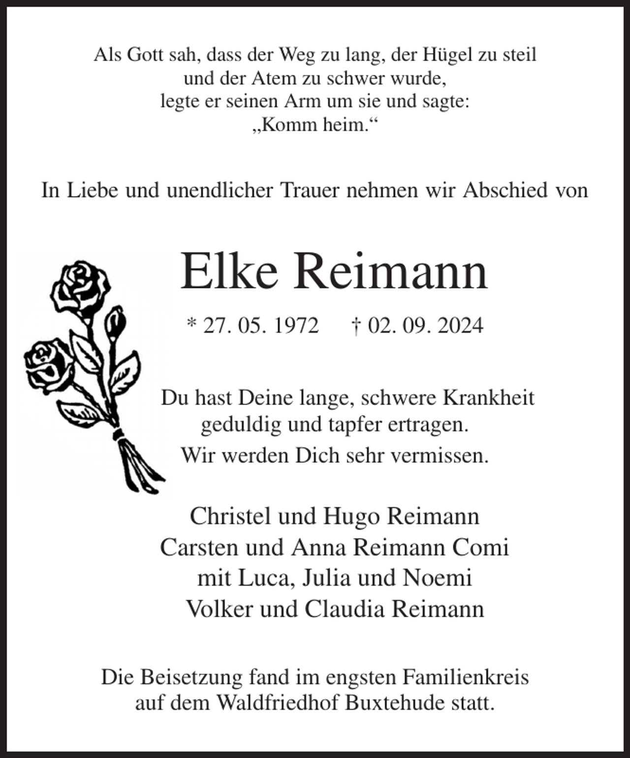 <p>Als Gott sah, dass der Weg zu lang, der Hügel zu steil<br />und der Atem zu schwer wurde,<br />legte er seinen Arm um sie und sagte:<br />„Komm heim.“<br />In Liebe und unendlicher Trauer nehmen wir Abschied von<br />Elke Reimann<br />* 27. 05. 1972 † 02. 09. 2024<br />Du hast Deine lange, schwere Krankheit<br />geduldig und tapfer ertragen.<br />Wir werden Dich sehr vermissen.</p><p>Christel und Hugo Reimann<br />Carsten und Anna Reimann Comi<br />mit Luca, Julia und Noemi<br />Volker und Claudia Reimann<br />Die Beisetzung fand im engsten Familienkreis<br />auf dem Waldfriedhof Buxtehude statt.</p>
