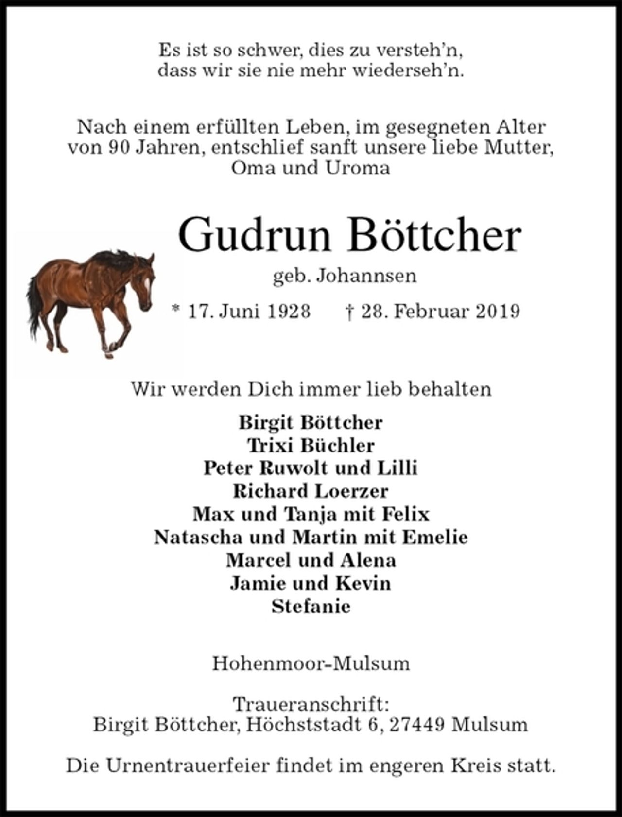 <p>Es ist so schwer, dies zu versteh’n,<br />dass wir sie nie mehr wiederseh’n.<br />Nach einem erfüllten Leben, im gesegneten Alter<br />von 90 Jahren, entschlief sanft unsere liebe Mutter,<br />Oma und Uroma<br />Gudrun Böttcher<br />geb. Johannsen<br />* 17. Juni 1928 † 28. Februar 2019</p>
<p>Wir werden Dich immer lieb behalten<br />Birgit Böttcher<br />Trixi Büchler<br />Peter Ruwolt und Lilli<br />Richard Loerzer<br />Max und Tanja mit Felix<br />Natascha und Martin mit Emelie<br />Marcel und Alena<br />Jamie und Kevin<br />Stefanie<br />Hohenmoor-Mulsum</p>
<p>Traueranschrift:<br />Birgit Böttcher, Höchststadt 6, 27449 Mulsum</p>
<p>Die Urnentrauerfeier findet im engeren Kreis statt.</p>