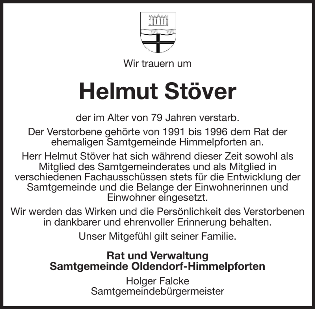<p>Wir trauern um<br />Helmut Stöver<br />der im Alter von 79 Jahren verstarb.<br />Der Verstorbene gehörte von 1991 bis 1996 dem Rat der<br />ehemaligen Samtgemeinde Himmelpforten an.<br />Herr Helmut Stöver hat sich während dieser Zeit sowohl als<br />Mitglied des Samtgemeinderates und als Mitglied in<br />verschiedenen Fachausschüssen stets für die Entwicklung der Samtgemeinde und die Belange der Einwohnerinnen und<br />Einwohner eingesetzt.<br />Wir werden das Wirken und die Persönlichkeit des Verstorbenen in dankbarer und ehrenvoller Erinnerung behalten.<br />Unser Mitgefühl gilt seiner Familie.<br />Rat und Verwaltung<br />Samtgemeinde Oldendorf-Himmelpforten<br />Holger Falcke<br />Samtgemeindebürgermeister</p>