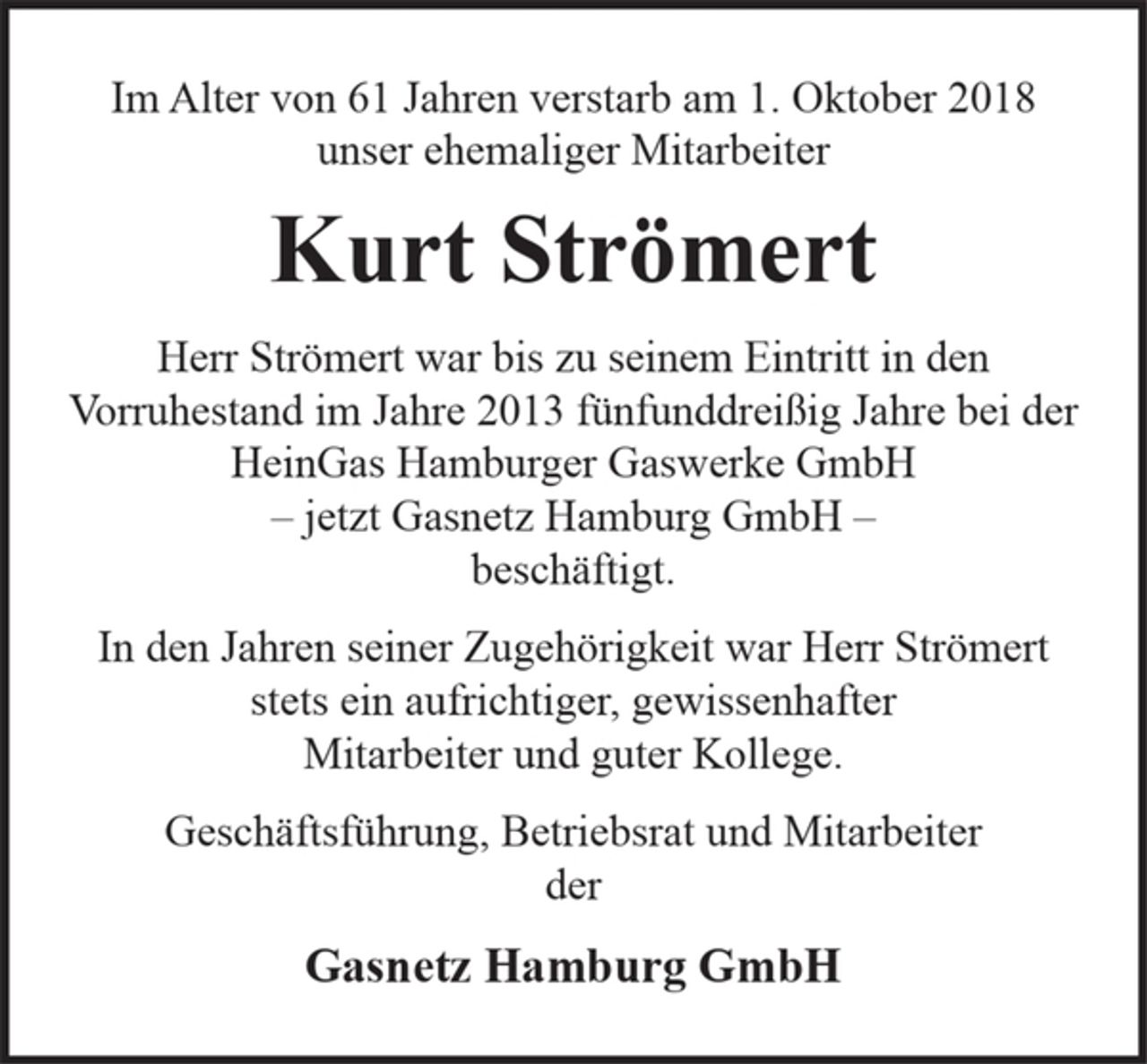 <p>Im Alter von 61 Jahren verstarb am 1. Oktober 2018<br />unser ehemaliger Mitarbeiter</p><p>Kurt Strömert</p><p>Herr Strömert war bis zu seinem Eintritt in den<br />Vorruhestand im Jahre 2013 fünfunddreißig Jahre bei der<br />HeinGas Hamburger Gaswerke GmbH<br />– jetzt Gasnetz Hamburg GmbH –<br />beschäftigt.</p><p>In den Jahren seiner Zugehörigkeit war Herr Strömert<br />stets ein aufrichtiger, gewissenhafter<br />Mitarbeiter und guter Kollege.</p><p>Geschäftsführung, Betriebsrat und Mitarbeiter<br />der</p><p>Gasnetz Hamburg GmbH</p>