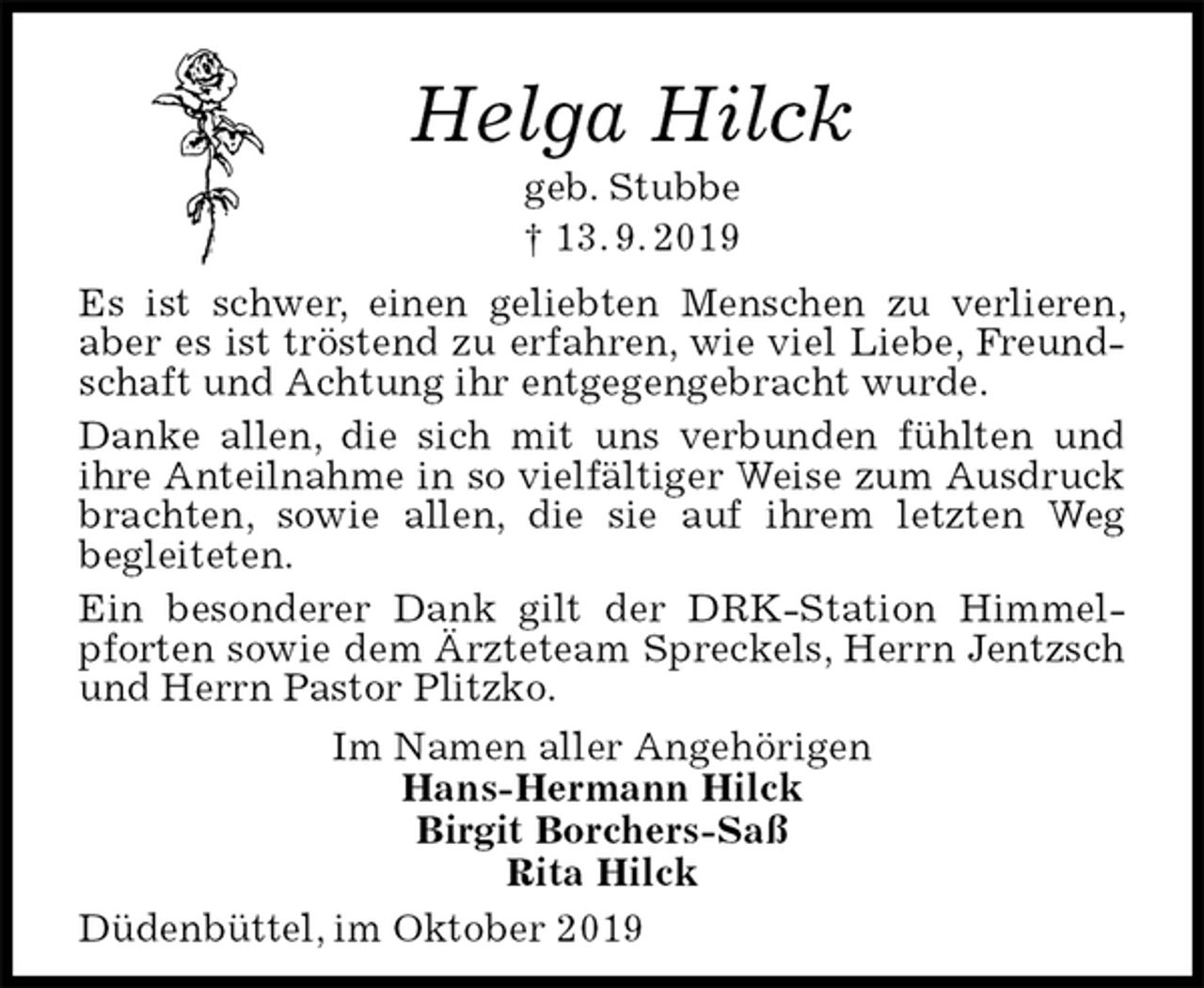 <p>Helga Hilck<br />geb. Stubbe<br />† 13. 9. 2019<br />Es ist schwer, einen geliebten Menschen zu verlieren, aber es ist tröstend zu erfahren, wie viel Liebe, Freundschaft und Achtung ihr entgegengebracht wurde.<br />Danke allen, die sich mit uns verbunden fühlten und<br />ihre Anteilnahme in so vielfältiger Weise zum Ausdruck brachten, sowie allen, die sie auf ihrem letzten Weg<br />begleiteten.<br />Ein besonderer Dank gilt der DRK-Station Himmelpforten sowie dem Ärzteteam Spreckels, Herrn Jentzsch und Herrn Pastor Plitzko.<br />Im Namen aller Angehörigen<br />Hans-Hermann Hilck<br />Birgit Borchers-Saß<br />Rita Hilck<br />Düdenbüttel, im Oktober 2019</p>