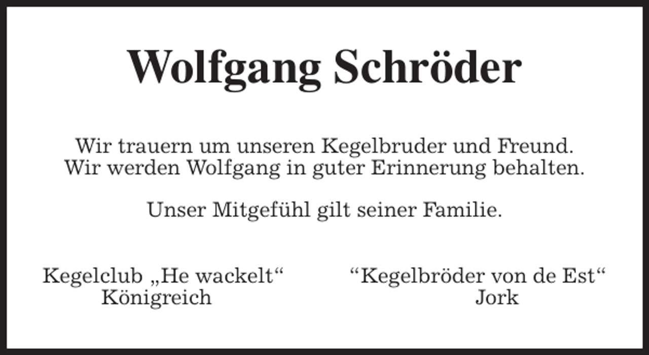 <p>Wolfgang Schröder<br />Wir trauern um unseren Kegelbruder und Freund.<br />Wir werden Wolfgang in guter Erinnerung behalten.</p>
<p>Unser Mitgefühl gilt seiner Familie.<br />Kegelclub „He wackelt“ “Kegelbröder von de Est“<br />Königreich Jork</p>