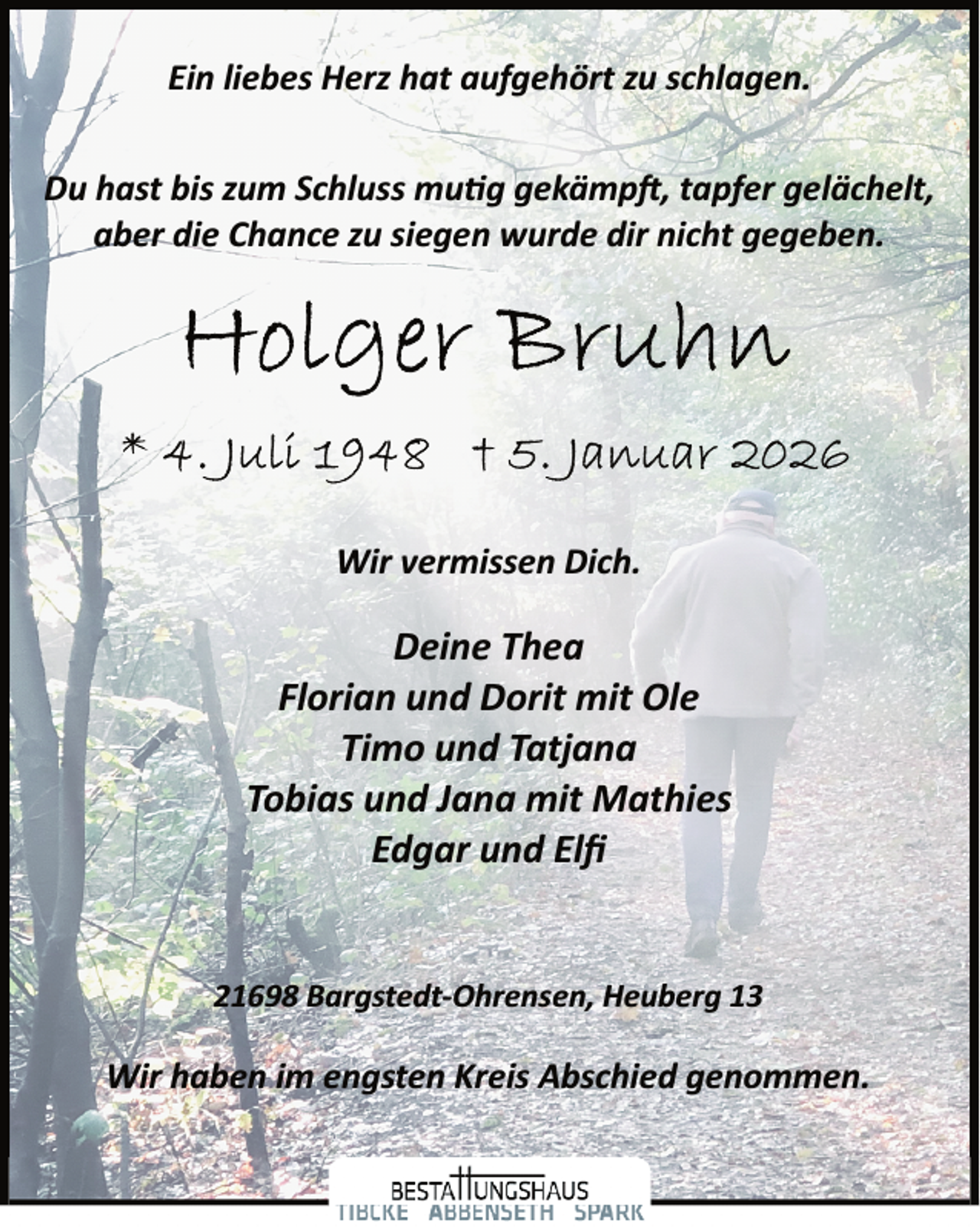 <p>Ein liebes Herz hat aufgehört zu schlagen.<br />Du hast bis zum Schluss mutig gekämpft , tapfer gelächelt,<br />aber die Chance zu siegen wurde dir nicht gegeben.</p>
<p>Wir vermissen Dich.</p>
<p>Deine Thea<br />Florian und Dorit mit Ole<br />Timo und Tatjana<br />Tobias und Jana mit Mathies<br />Edgar und Elﬁ<br />21698 Bargstedt­Ohrensen, Heuberg 13</p>
<p>Wir haben im engsten Kreis Abschied genommen.</p>