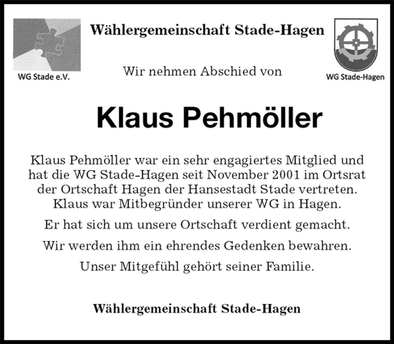 <p>Wir nehmen Abschied von<br />Klaus Pehmöller<br />Klaus Pehmöller war ein sehr engagiertes Mitglied und hat die WG Stade-Hagen seit November 2001 im Ortsrat<br />der Ortschaft Hagen der Hansestadt Stade vertreten.<br />Klaus war Mitbegründer unserer WG in Hagen.<br />Er hat sich um unsere Ortschaft verdient gemacht.<br />Wir werden ihm ein ehrendes Gedenken bewahren.<br />Unser Mitgefühl gehört seiner Familie.<br />Wählergemeinschaft Stade-Hagen</p><p>Wählergemeinschaft Stade-Hagen</p>