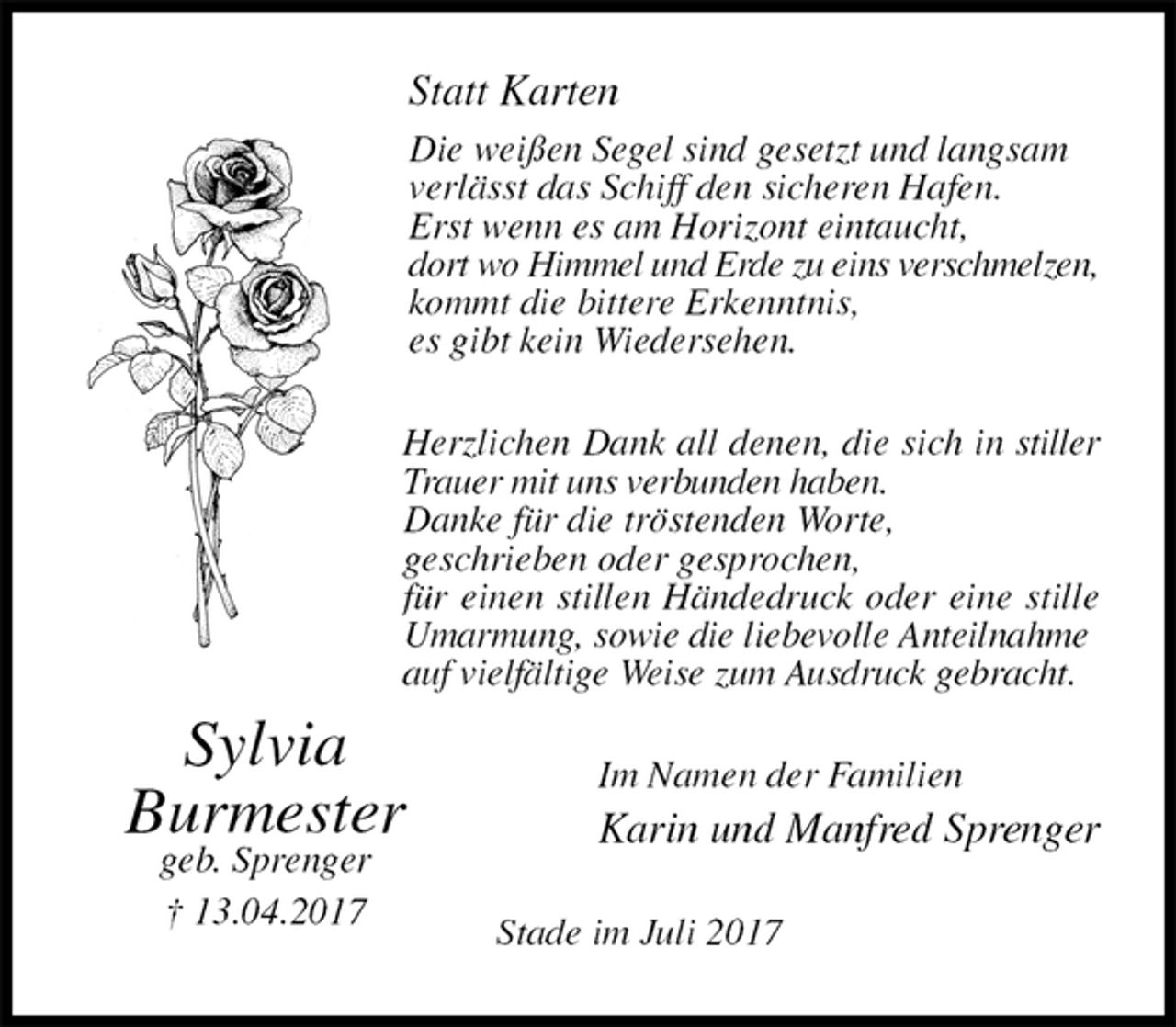 <p>Statt Karten<br />Die weißen Segel sind gesetzt und langsam verlässt das Schiff den sicheren Hafen.<br />Erst wenn es am Horizont eintaucht,<br />dort wo Himmel und Erde zu eins verschmelzen,<br />kommt die bittere Erkenntnis,<br />es gibt kein Wiedersehen.<br />Herzlichen Dank all denen, die sich in stiller Trauer mit uns verbunden haben.<br />Danke für die tröstenden Worte,<br />geschrieben oder gesprochen,<br />für einen stillen Händedruck oder eine stille Umarmung, sowie die liebevolle Anteilnahme<br />auf vielfältige Weise zum Ausdruck gebracht.<br />Im Namen der Familien<br />Karin und Manfred Sprenger<br />Stade im Juli 2017<br />Sylvia<br />Burmester<br />geb. Sprenger<br />† 13.04.2017</p>